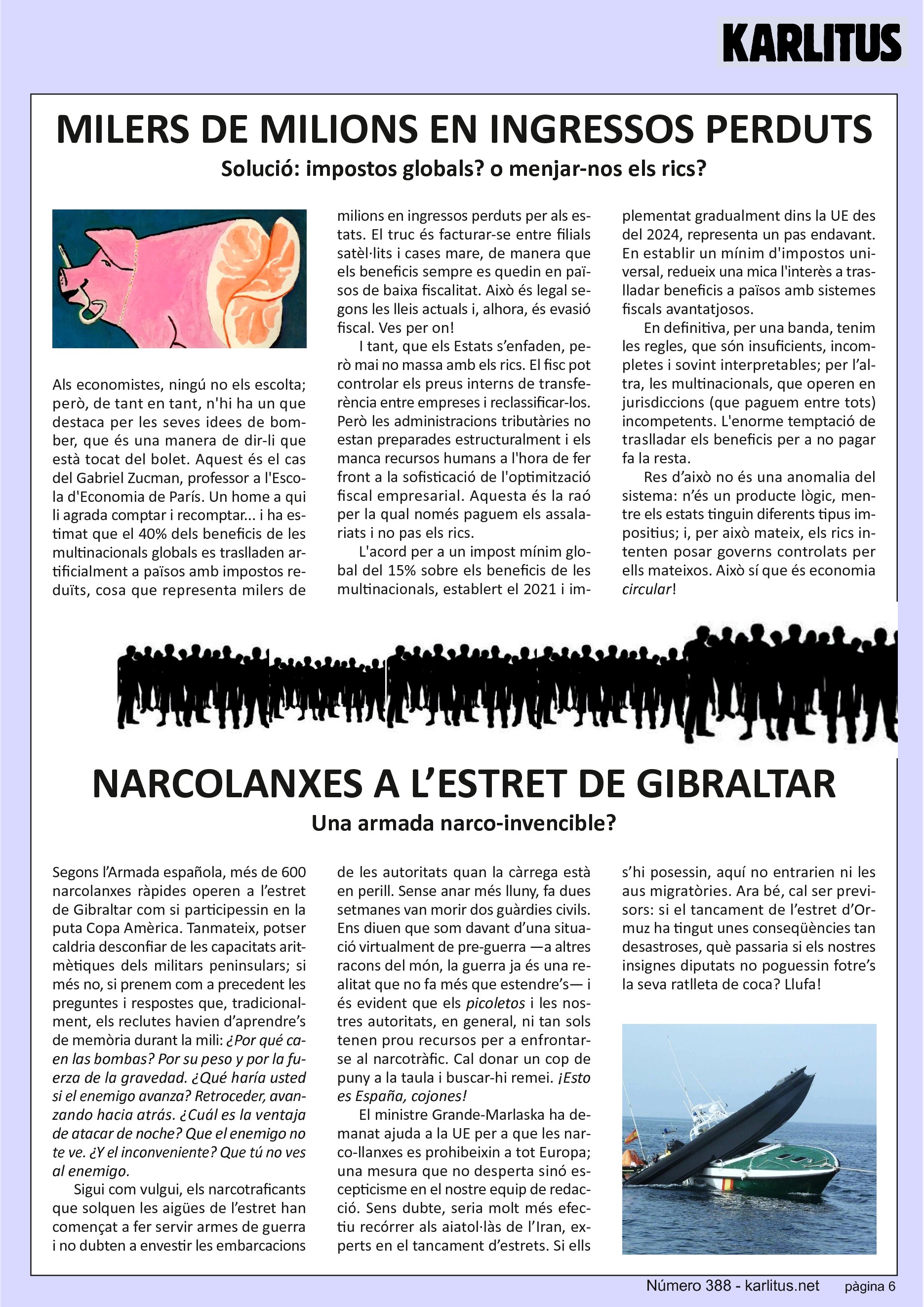 SISENA PÀGINA
MILERS DE MILIONS EN INGRESSOS PERDUTS
Solució: impostos globals? o menjar-nos els rics?
Als economistes, ningú no els escolta; però, de tant en tant, n'hi ha un que destaca per les seves idees de bomber, que és una manera de dir-li que està tocat del bolet. Aquest és el cas del Gabriel Zucman, professor a l'Escola d'Economia de París. Un home a qui li agrada comptar i recomptar... i ha estimat que el 40% dels beneficis de les multinacionals globals es traslladen artificialment a països amb impostos reduïts, cosa que representa milers de milions en ingressos perduts per als estats. El truc és facturar-se entre filials satèl·lits i cases mare, de manera que els beneficis sempre es quedin en països de baixa fiscalitat. Això és legal segons les lleis actuals i, alhora, és evasió fiscal. Ves per on!
I tant, que els Estats s’enfaden, però mai no massa amb els rics. El fisc pot controlar els preus interns de transferència entre empreses i reclassificar-los. Però les administracions tributàries no estan preparades estructuralment i els manca recursos humans a l'hora de fer front a la sofisticació de l'optimització fiscal empresarial. Aquesta és la raó per la qual només paguem els assalariats i no pas els rics.
L'acord per a un impost mínim global del 15% sobre els beneficis de les multinacionals, establert el 2021 i implementat gradualment dins la UE des del 2024, representa un pas endavant. En establir un mínim d'impostos universal, redueix una mica l'interès a traslladar beneficis a països amb sistemes fiscals avantatjosos.
En definitiva, per una banda, tenim les regles, que són insuficients, incompletes i sovint interpretables; per l’altra, les multinacionals, que operen en jurisdiccions (que paguem entre tots) incompetents. L'enorme temptació de traslladar els beneficis per a no pagar fa la resta. Res d’això no és una anomalia del sistema: n’és un producte lògic, mentre els estats tinguin diferents tipus impositius; i, per això mateix, els rics intenten posar governs controlats per ells mateixos. Això sí que és economia 'circular'!
NARCOLANXES A L’ESTRET DE GIBRALTAR
Una armada narco-invencible?
Segons l’Armada Española, més de 600 narco-llanxes ràpides operen a l’estret de Gibraltar com si participessin en la puta Copa Amèrica. Tanmateix, potser caldria desconfiar de les capacitats aritmètiques dels militars peninsulars; si més no, si prenem com a precedent les preguntes i respostes que, tradicionalment, els reclutes havien d’aprendre’s de memòria durant la mili: '¿Por qué caen las bombas? Por su peso y por la fuerza de la gravedad. ¿Qué haría usted si el enemigo avanza? Retroceder, avanzando hacia atrás. ¿Cuál es la ventaja de atacar de noche? Que el enemigo no te ve. ¿Y el inconveniente? Que tú no ves al enemigo'.
Sigui com vulgui, els narcotraficants que solquen les aigües de l’estret han començat a fer servir armes de guerra i no dubten a envestir les embarcacions de les autoritats quan la càrrega està en perill. Sense anar més lluny, fa dues setmanes van morir dos guàrdies civils. Ens diuen que som davant d’una situació virtualment de pre-guerra —a altres racons del món, la guerra ja és una realitat que no fa més que estendre’s— i és evident que els ‘picoletos’ i les nostres autoritats, en general, ni tan sols tenen prou recursos per a enfrontar-se al narcotràfic. Cal donar un cop de puny a la taula i buscar-hi remei. '¡Esto es España, cojones!'
El ministre Grande-Marlaska ha demanat ajuda a la UE per a que les narco-llanxes es prohibeixin a tot Europa; una mesura que no desperta sinó escepticisme en el nostre equip de redacció. Sens dubte, seria molt més efectiu recórrer als aiatol·làs de l’Iran, experts en el tancament d’estrets. Si ells s’hi posessin, aquí no entrarien ni les aus migratòries. Ara bé, cal ser previsors: si el tancament de l’estret d’Ormuz ha tingut unes conseqüències tan desastroses, què passaria si els nostres insignes diputats no poguessin fotre’s la seva ratlleta de coca? Llufa!