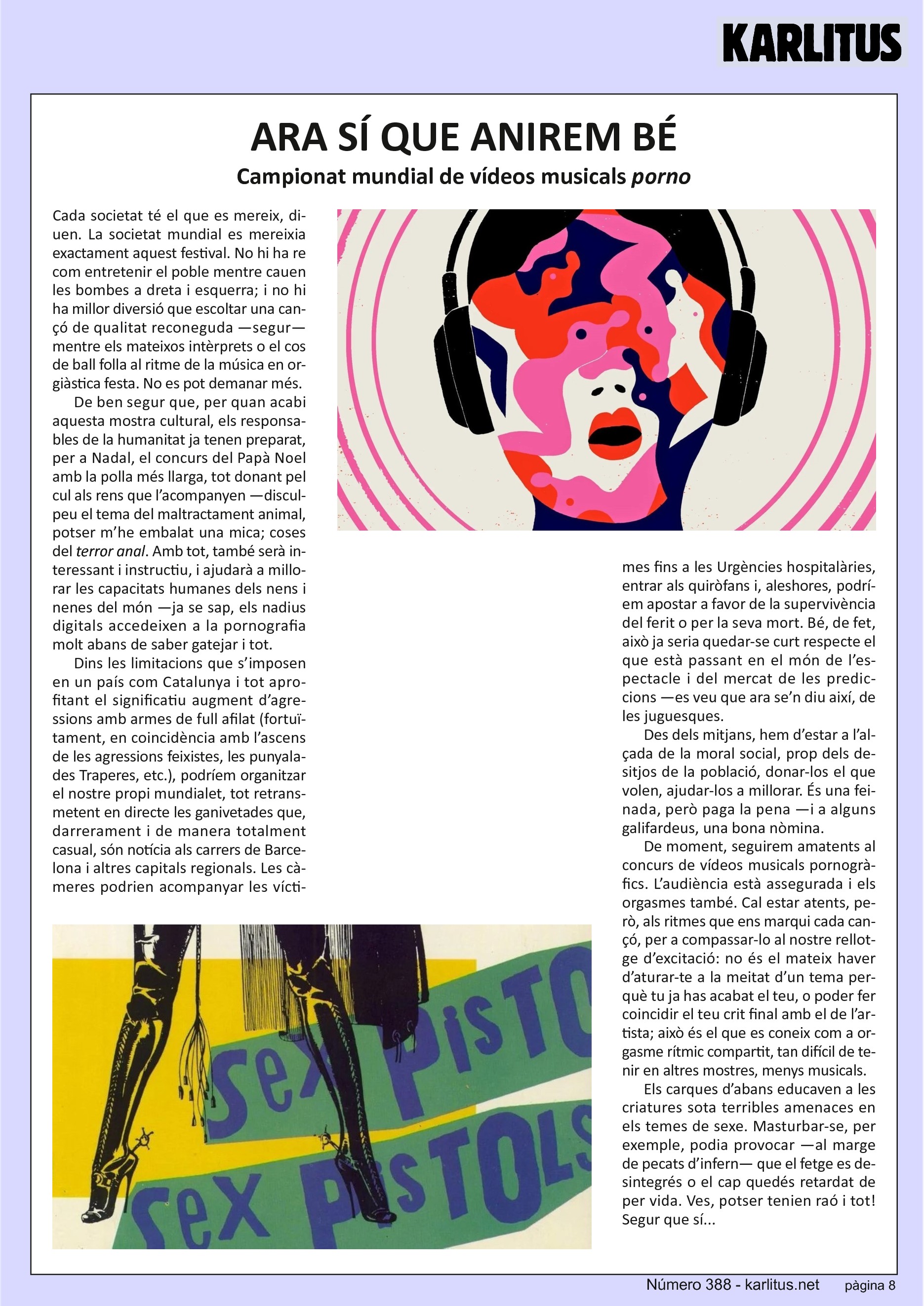 VUITENA PÀGINA
ARA SÍ QUE ANIREM BÉ
Campionat mundial de vídeos musicals 'porno'
Cada societat té el que es mereix, diuen. La societat mundial es mereixia exactament aquest festival. No hi ha re com entretenir el poble mentre cauen les bombes a dreta i esquerra; i no hi ha millor diversió que escoltar una cançó de qualitat reconeguda —segur— mentre els mateixos intèrprets o el cos de ball folla al ritme de la música en orgiàstica festa. No es pot demanar més.
De ben segur que, per quan acabi aquesta mostra cultural, els responsables de la humanitat ja tenen preparat, per a Nadal, el concurs del Papà Noel amb la polla més llarga, tot donant pel cul als rens que l’acompanyen —disculpeu el tema del maltractament animal, potser m’he embalat una mica; coses del terror anal. Amb tot, també serà interessant i instructiu, i ajudarà a millorar les capacitats humanes dels nens i nenes del món —ja se sap, els nadius digitals accedeixen a la pornografia molt abans de saber gatejar i tot.
Dins les limitacions que s’imposen en un país com Catalunya i tot aprofitant el significatiu augment d’agressions amb armes de full afilat (fortuïtament, en coincidència amb l’ascens de les agressions feixistes, les punyalades Traperes, etc.), podríem organitzar el nostre propi mundialet, tot retransmetent en directe les ganivetades que, darrerament i de manera totalment casual, són notícia als carrers de Barcelona i altres capitals regionals. Les càmeres podrien acompanyar les víctimes fins a les Urgències hospitalàries, entrar als quiròfans i, aleshores, podríem apostar a favor de la supervivència del ferit o per la seva mort. Bé, de fet, això ja seria quedar-se curt respecte el que està passant en el món de l’espectacle i del mercat de les prediccions —es veu que ara se’n diu així, de les juguesques.
Des dels mitjans, hem d’estar a l’alçada de la moral social, prop dels desitjos de la població, donar-los el que volen, ajudar-los a millorar. És una feinada, però paga la pena —i a alguns galifardeus, una bona nòmina.
De moment, seguirem amatents al concurs de vídeos musicals pornogràfics. L’audiència està assegurada i els orgasmes també. Cal estar atents, però, als ritmes que ens marqui cada cançó, per a compassar-lo al nostre rellotge d’excitació: no és el mateix haver d’aturar-te a la meitat d’un tema perquè tu ja has acabat el teu, o poder fer coincidir el teu crit final amb el de l’artista; això és el que es coneix com a orgasme rítmic compartit, tan difícil de tenir en altres mostres, menys musicals.
Els carques d’abans educaven a les criatures sota terribles amenaces en els temes de sexe. Masturbar-se, per exemple, podia provocar —al marge de pecats d’infern— que el fetge es desintegrés o el cap quedés retardat de per vida. Ves, potser tenien raó i tot! Segur que sí...