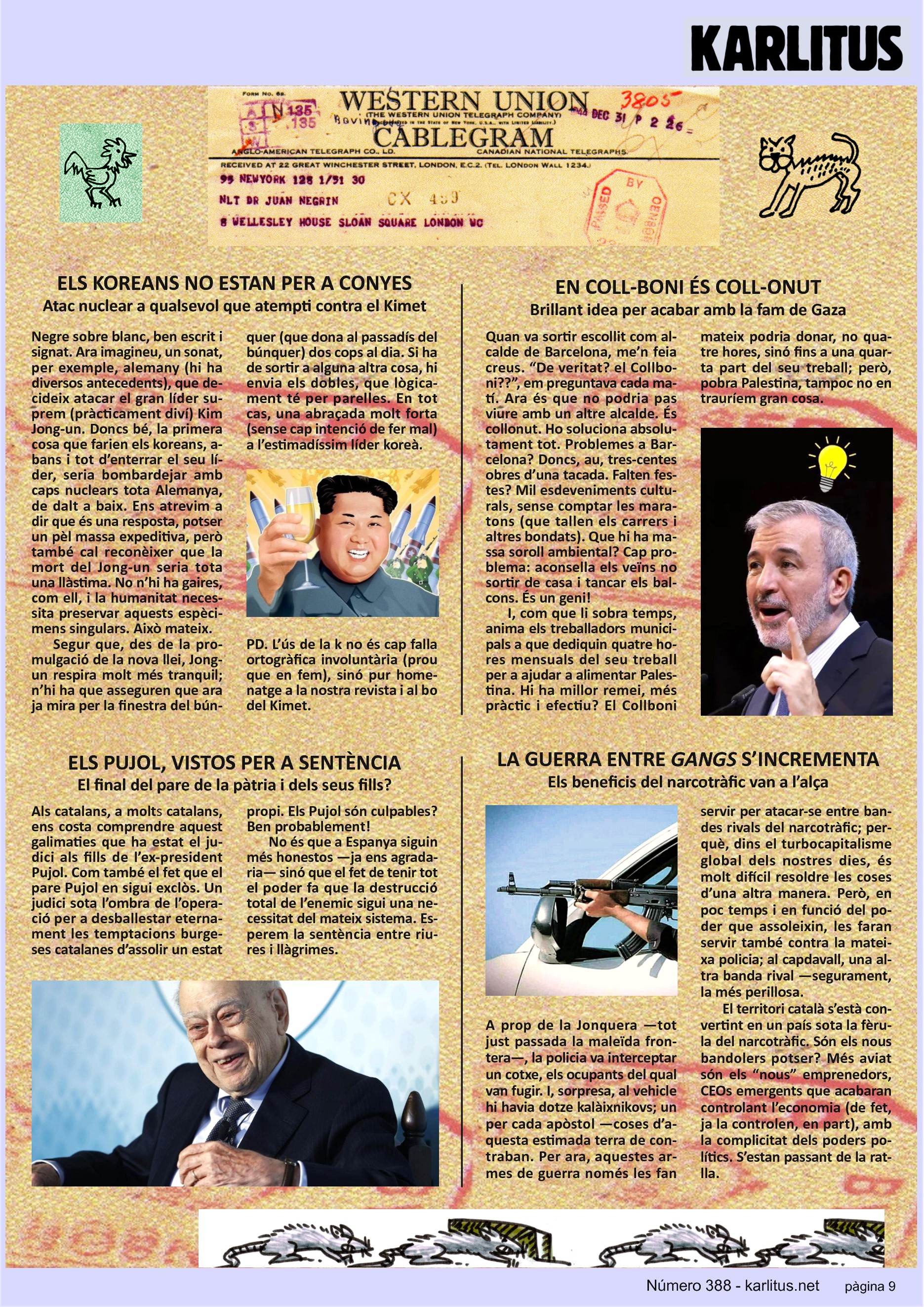 NOVENA PÀGINA
ELS KOREANS NO ESTAN PER A CONYES
Atac nuclear a qualsevol que atempti contra el Kimet
Negre sobre blanc, ben escrit i signat. Ara imagineu, un sonat, per exemple, alemany (hi ha diversos antecedents), que decideix atacar el gran líder suprem (pràcticament diví) Kim Jong-un. Doncs bé, la primera cosa que farien els koreans, abans i tot d’enterrar el seu líder, seria bombardejar amb caps nuclears tota Alemanya, de dalt a baix. Ens atrevim a dir que és una resposta, potser un pèl massa expeditiva, però també cal reconèixer que la mort del Jong-un seria tota una llàstima. No n’hi ha gaires, com ell, i la humanitat necessita preservar aquests espècimens singulars. Això mateix.
Segur que, des de la promulgació de la nova llei, Jong-un respira molt més tranquil; n’hi ha que asseguren que ara ja mira per la finestra del búnquer (que dona al passadís del búnquer) dos cops al dia. Si ha de sortir a alguna altra cosa, hi envia els dobles, que lògicament té per parelles. En tot cas, una abraçada molt forta (sense cap intenció de fer mal) a l’estimadíssim líder koreà.
PD. L’ús de la 'k' no és cap falla ortogràfica involuntària (prou que en fem), sinó pur homenatge a la nostra revista i al bo del Kimet.
EN COLL-BONI ÉS COLL-ONUT
Brillant idea per acabar amb la fam de Gaza
Quan va sortir escollit com alcalde de Barcelona, me’n feia creus. “De veritat? el Collboni??”, em preguntava cada matí. Ara és que no podria pas viure amb un altre alcalde. És collonut. Ho soluciona absolutament tot. Problemes a Barcelona? Doncs, au, tres-centes obres d’una tacada. Falten festes? Mil esdeveniments culturals, sense comptar les maratons (que tallen els carrers i altres bondats). Que hi ha massa soroll ambiental? Cap problema: aconsella els veïns no sortir de casa i tancar els balcons. És un geni!
I, com que li sobra temps, anima els treballadors municipals a que dediquin quatre hores mensuals del seu treball per a ajudar a alimentar Palestina. Hi ha millor remei, més pràctic i efectiu? El Collboni mateix podria donar, no quatre hores, sinó fins a una quarta part del seu treball; però, pobra Palestina, tampoc no en trauríem gran cosa.
ELS PUJOL, VISTOS PER A SENTÈNCIA
El final del pare de la pàtria i dels seus fills?
Als catalans, a molts catalans, ens costa comprendre aquest galimaties que ha estat el judici als fills de l’ex-president Pujol. Com també el fet que el pare Pujol en sigui exclòs. Un judici sota l’ombra de l’operació per a desballestar eternament les temptacions burgeses catalanes d’assolir un estat propi. Els Pujol són culpables? Ben probablement!
No és que a Espanya siguin més honestos —ja ens agradaria— sinó que el fet de tenir tot el poder fa que la destrucció total de l’enemic sigui una necessitat del mateix sistema. Esperem la sentència entre riures i llàgrimes.
LA GUERRA ENTRE GANGS S’INCREMENTA
Els beneficis del narcotràfic van a l’alça
A prop de la Jonquera —tot just passada la maleïda frontera—, la policia va interceptar un cotxe, els ocupants del qual van fugir. I, sorpresa, al vehicle hi havia dotze kalàixnikovs; un per cada apòstol —coses d’aquesta estimada terra de contraban. Per ara, aquestes armes de guerra només les fan servir per atacar-se entre bandes rivals del narcotràfic; perquè, dins el turbocapitalisme global dels nostres dies, és molt difícil resoldre les coses d’una altra manera. Però, en poc temps i en funció del poder que assoleixin, les faran servir també contra la mateixa policia; al capdavall, una altra banda rival —segurament, la més perillosa.
El territori català s’està convertint en un país sota la fèrula del narcotràfic. Són els nous bandolers potser? Més aviat són els “nous” emprenedors, CEOs emergents que acabaran controlant l’economia (de fet, ja la controlen, en part), amb la complicitat dels poders polítics. S’estan passant de la ratlla.