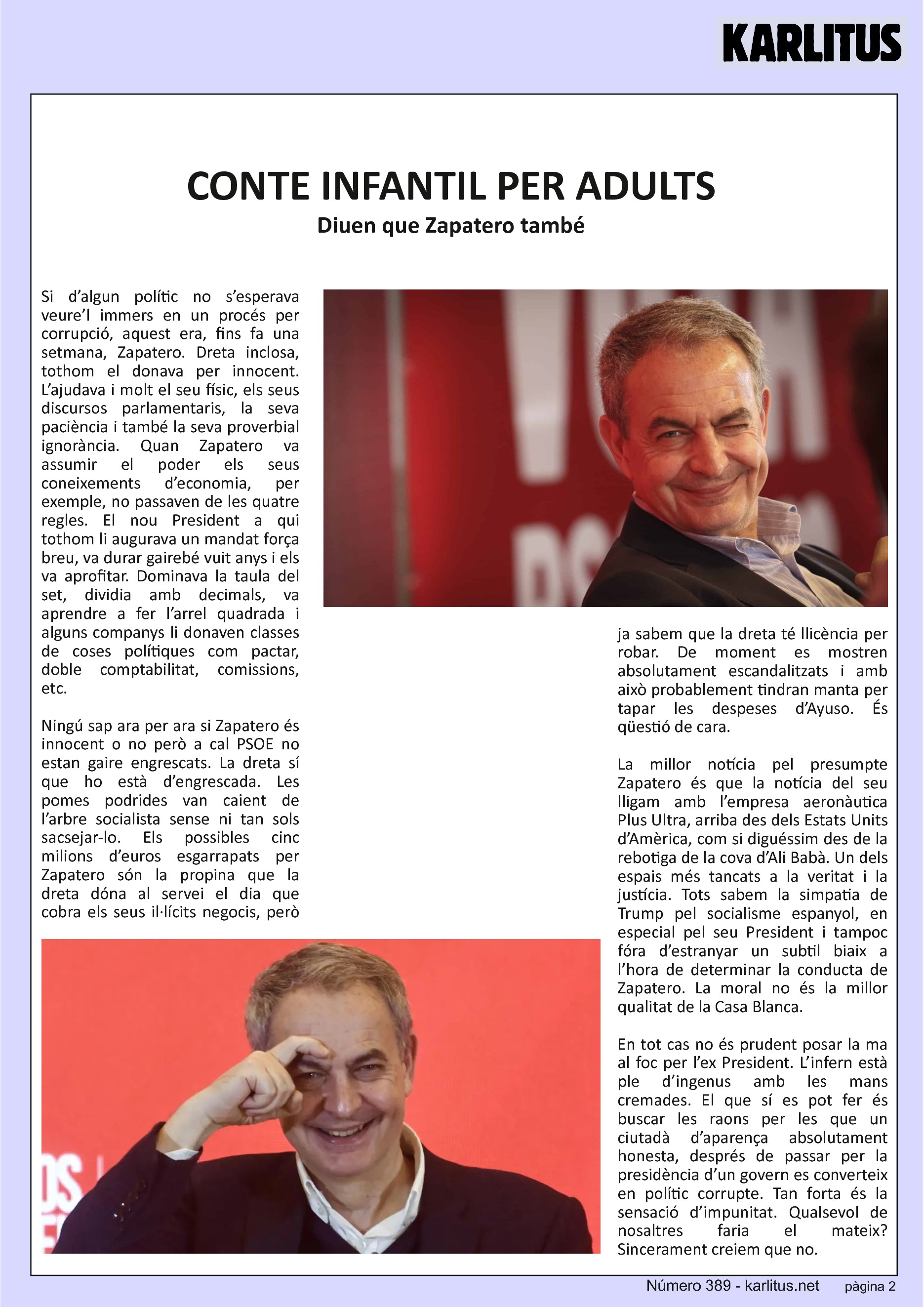 SEGONA PÀGINA
CONTE INFANTIL PER ADULTS
Diuen que Zapatero també
Si d’algun polític no s’esperava veure’l immers en un procés per corrupció, aquest era, fins fa una setmana, Zapatero. Dreta inclosa, tothom el donava per innocent. L’ajudava i molt el seu físic, els seus discursos parlamentaris, la seva paciència i també la seva proverbial ignorància. Quan Zapatero va assumir el poder els seus coneixements d’economia, per exemple, no passaven de les quatre regles. El nou President a qui tothom li augurava un mandat força breu, va durar gairebé vuit anys i els va aprofitar. Dominava la taula del set, dividia amb decimals, va aprendre a fer l’arrel quadrada i alguns companys li donaven classes de coses polítiques com pactar, doble comptabilitat, comissions, etc.
Ningú sap ara per ara si Zapatero és innocent o no però a cal PSOE no estan gaire engrescats. La dreta sí que ho està d’engrescada. Les pomes podrides van caient de l’arbre socialista sense ni tan sols sacsejar-lo. Els possibles cinc milions d’euros esgarrapats per Zapatero són la propina que la dreta dóna al servei el dia que cobra els seus il·lícits negocis, però ja sabem que la dreta té llicència per robar. De moment es mostren absolutament escandalitzats i amb això probablement tindran manta per tapar les despeses d’Ayuso. És qüestió de cara.
La millor notícia pel presumpte Zapatero és que la notícia del seu lligam amb l’empresa aeronàutica Plus Ultra, arriba des dels Estats Units d’Amèrica, com si diguéssim des de la rebotiga de la cova d’Ali Babà. Un dels espais més tancats a la veritat i la justícia. Tots sabem la simpatia de Trump pel socialisme espanyol, en especial pel seu President i tampoc fóra d’estranyar un subtil biaix a l’hora de determinar la conducta de Zapatero. La moral no és la millor qualitat de la Casa Blanca.
En tot cas no és prudent posar la ma al foc per l’ex President. L’infern està ple d’ingenus amb les mans cremades. El que sí es pot fer és buscar les raons per les que un ciutadà d’aparença absolutament honesta, després de passar per la presidència d’un govern es converteix en polític corrupte. Tan forta és la sensació d’impunitat. Qualsevol de nosaltres faria el mateix? Sincerament creiem que no.