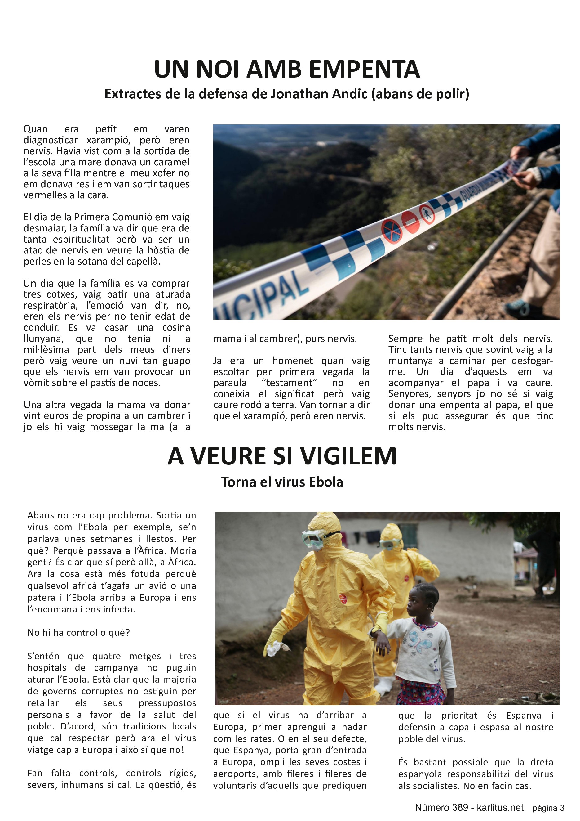 TERCERA PÀGINA
UN NOI AMB EMPENTA
Extractes de la defensa de Jonathan Andic (abans de polir)
Quan era petit em varen diagnosticar xarampió, però eren nervis. Havia vist com a la sortida de l’escola una mare donava un caramel a la seva filla mentre el meu xofer no em donava res i em van sortir taques vermelles a la cara.
El dia de la Primera Comunió em vaig desmaiar, la família va dir que era de tanta espiritualitat però va ser un atac de nervis en veure la hòstia de perles en la sotana del capellà.
Un dia que la família es va comprar tres cotxes, vaig patir una aturada respiratòria, l’emoció van dir, no, eren els nervis per no tenir edat de conduir. Es va casar una cosina llunyana, que no tenia ni la mil·lèsima part dels meus diners però vaig veure un nuvi tan guapo que els nervis em van provocar un vòmit sobre el pastís de noces.
Una altra vegada la mama va donar vint euros de propina a un cambrer i jo els hi vaig mossegar la ma (a la mama i al cambrer), purs nervis.
Ja era un homenet quan vaig escoltar per primera vegada la paraula “testament” no en coneixia el significat però vaig caure rodó a terra. Van tornar a dir que el xarampió, però eren nervis.
Sempre he patit molt dels nervis. Tinc tants nervis que sovint vaig a la muntanya a caminar per desfogar-me. Un dia d’aquests em va acompanyar el papa i va caure. Senyores, senyors jo no sé si vaig donar una empenta al papa, el que sí els puc assegurar és que tinc molts nervis.
A VEURE SI VIGILEM
Torna el virus Ebola
Abans no era cap problema. Sortia un virus com l’Ebola per exemple, se’n parlava unes setmanes i llestos. Per què? Perquè passava a l’Àfrica. Moria gent? És clar que sí però allà, a Àfrica. Ara la cosa està més fotuda perquè qualsevol africà t’agafa un avió o una patera i l’Ebola arriba a Europa i ens l’encomana i ens infecta.
No hi ha control o què?
S’entén que quatre metges i tres hospitals de campanya no puguin aturar l’Ebola. Està clar que la majoria de governs corruptes no estiguin per retallar els seus pressupostos personals a favor de la salut del poble. D’acord, són tradicions locals que cal respectar però ara el virus viatge cap a Europa i això sí que no!
Fan falta controls, controls rígids, severs, inhumans si cal. La qüestió, és que si el virus ha d’arribar a Europa, primer aprengui a nadar com les rates. O en el seu defecte, que Espanya, porta gran d’entrada a Europa, ompli les seves costes i aeroports, amb fileres i fileres de voluntaris d’aquells que prediquen que la prioritat és Espanya i defensin a capa i espasa al nostre poble del virus.
És bastant possible que la dreta espanyola responsabilitzi del virus als socialistes. No en facin cas.