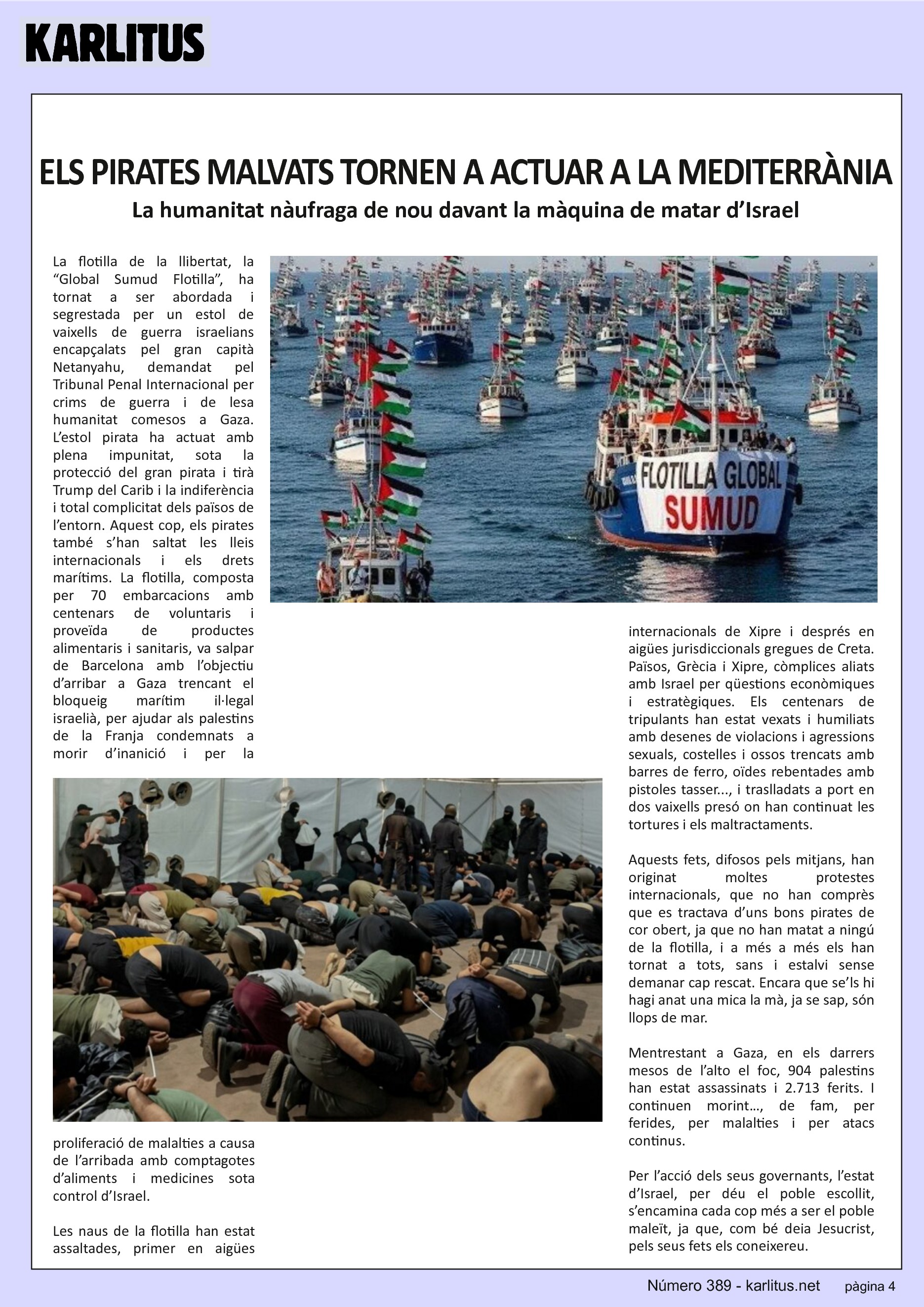 QUARTA PÀGINA
ELS PIRATES MALVATS TORNEN A ACTUAR A LA MEDITERRÀNIA
La humanitat nàufraga de nou davant la màquina de matar d’Israel
La flotilla de la llibertat, la “Global Sumud Flotilla”, ha tornat a ser abordada i segrestada per un estol de vaixells de guerra israelians encapçalats pel gran capità Netanyahu, demandat pel Tribunal Penal Internacional per crims de guerra i de lesa humanitat comesos a Gaza. L’estol pirata ha actuat amb plena impunitat, sota la protecció del gran pirata i tirà Trump del Carib i la indiferència i total complicitat dels països de l’entorn. Aquest cop, els pirates també s’han saltat les lleis internacionals i els drets marítims. La flotilla, composta per 70 embarcacions amb centenars de voluntaris i proveïda de productes alimentaris i sanitaris, va salpar de Barcelona amb l’objectiu d’arribar a Gaza trencant el bloqueig marítim il·legal israelià, per ajudar als palestins de la Franja condemnats a morir d’inanició i per la proliferació de malalties a causa de l’arribada amb comptagotes d’aliments i medicines sota control d’Israel.
Les naus de la flotilla han estat assaltades, primer en aigües internacionals de Xipre i després en aigües jurisdiccionals gregues de Creta. Països, Grècia i Xipre, còmplices aliats amb Israel per qüestions econòmiques i estratègiques. Els centenars de tripulants han estat vexats i humiliats amb desenes de violacions i agressions sexuals, costelles i ossos trencats amb barres de ferro, oïdes rebentades amb pistoles tasser..., i traslladats a port en dos vaixells presó on han continuat les tortures i els maltractaments.
Aquests fets, difosos pels mitjans, han originat moltes protestes internacionals, que no han comprès que es tractava d’uns bons pirates de cor obert, ja que no han matat a ningú de la flotilla, i a més a més els han tornat a tots, sans i estalvi sense demanar cap rescat. Encara que se’ls hi hagi anat una mica la mà, ja se sap, són llops de mar.
Mentrestant a Gaza, en els darrers mesos de l’alto el foc, 904 palestins han estat assassinats i 2.713 ferits. I continuen morint…, de fam, per ferides, per malalties i per atacs continus.
Per l’acció dels seus governants, l’estat d’Israel, per déu el poble escollit, s’encamina cada cop més a ser el poble maleït, ja que, com bé deia Jesucrist, pels seus fets els coneixereu.