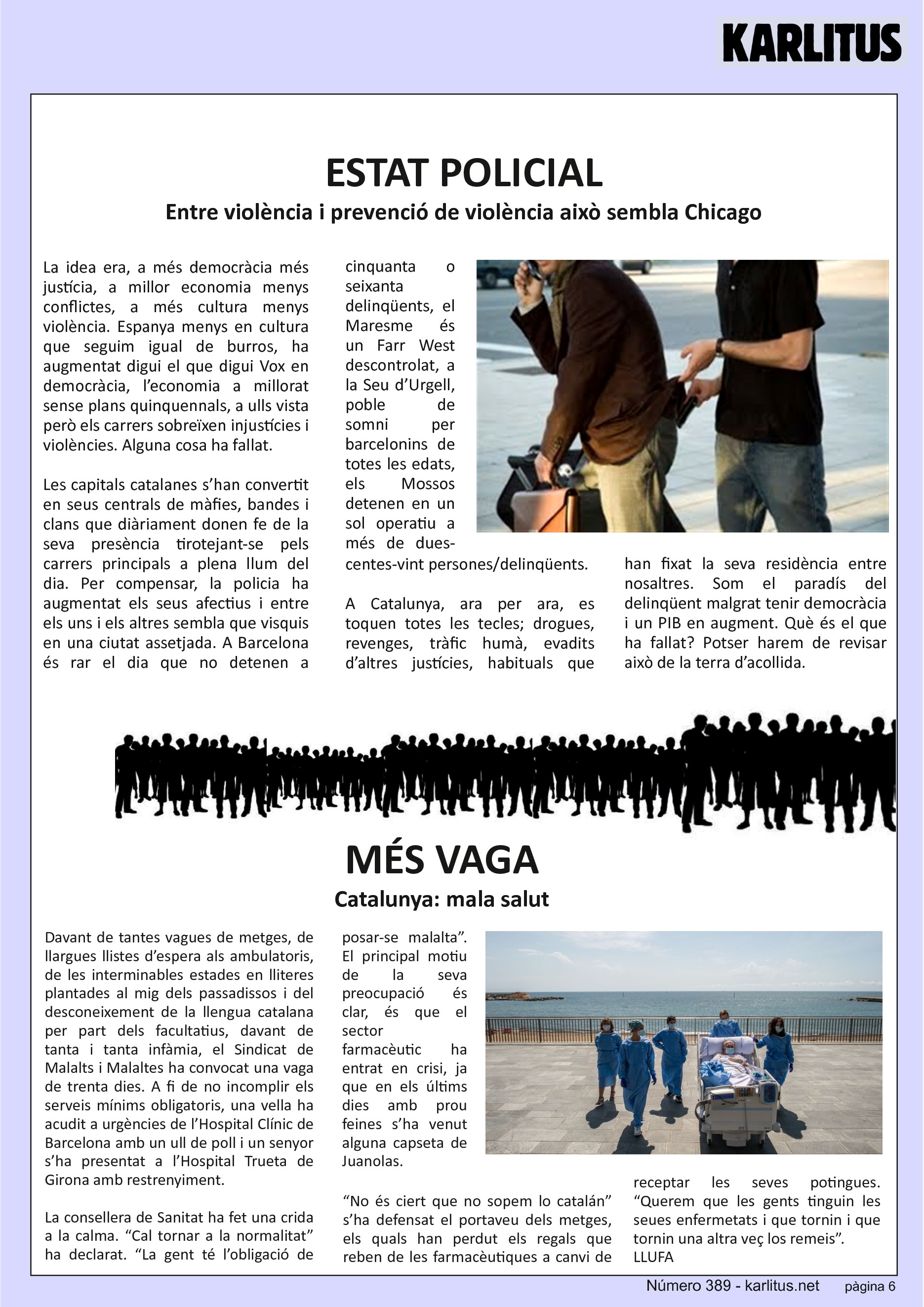 SISENA PÀGINA
ESTAT POLICIAL
Entre violència i prevenció de violència això sembla Chicago
La idea era, a més democràcia més justícia, a millor economia menys conflictes, a més cultura menys violència. Espanya menys en cultura que seguim igual de burros, ha augmentat digui el que digui Vox en democràcia, l’economia a millorat sense plans quinquennals, a ulls vista però els carrers sobreïxen injustícies i violències. Alguna cosa ha fallat.
Les capitals catalanes s’han convertit en seus centrals de màfies, bandes i clans que diàriament donen fe de la seva presència tirotejant-se pels carrers principals a plena llum del dia. Per compensar, la policia ha augmentat els seus afectius i entre els uns i els altres sembla que visquis en una ciutat assetjada. A Barcelona és rar el dia que no detenen a cinquanta o seixanta delinqüents, el Maresme és un Farr West descontrolat, a la Seu d’Urgell, poble de somni per barcelonins de totes les edats, els Mossos detenen en un sol operatiu a més de dues-centes-vint persones/delinqüents.
A Catalunya, ara per ara, es toquen totes les tecles; drogues, revenges, tràfic humà, evadits d’altres justícies, habituals que han fixat la seva residència entre nosaltres. Som el paradís del delinqüent malgrat tenir democràcia i un PIB en augment. Què és el que ha fallat? Potser harem de revisar això de la terra d’acollida.
MÉS VAGA
Catalunya: mala salut
Davant de tantes vagues de metges, de llargues llistes d’espera als ambulatoris, de les interminables estades en lliteres plantades al mig dels passadissos i del desconeixement de la llengua catalana per part dels facultatius, davant de tanta i tanta infàmia, el Sindicat de Malalts i Malaltes ha convocat una vaga de trenta dies. A fi de no incomplir els serveis mínims obligatoris, una vella ha acudit a urgències de l’Hospital Clínic de Barcelona amb un ull de poll i un senyor s’ha presentat a l’Hospital Trueta de Girona amb restrenyiment.
La consellera de Sanitat ha fet una crida a la calma. “Cal tornar a la normalitat” ha declarat. “La gent té l’obligació de posar-se malalta”. El principal motiu de la seva preocupació és clar, és que el sector farmacèutic ha entrat en crisi, ja que en els últims dies amb prou feines s’ha venut alguna capseta de Juanolas.
“No és ciert que no sopem lo catalán” s’ha defensat el portaveu dels metges, els quals han perdut els regals que reben de les farmacèutiques a canvi de receptar les seves potingues. “Querem que les gents tinguin les seues enfermetats i que tornin i que tornin una altra veç los remeis”.
LLUFA