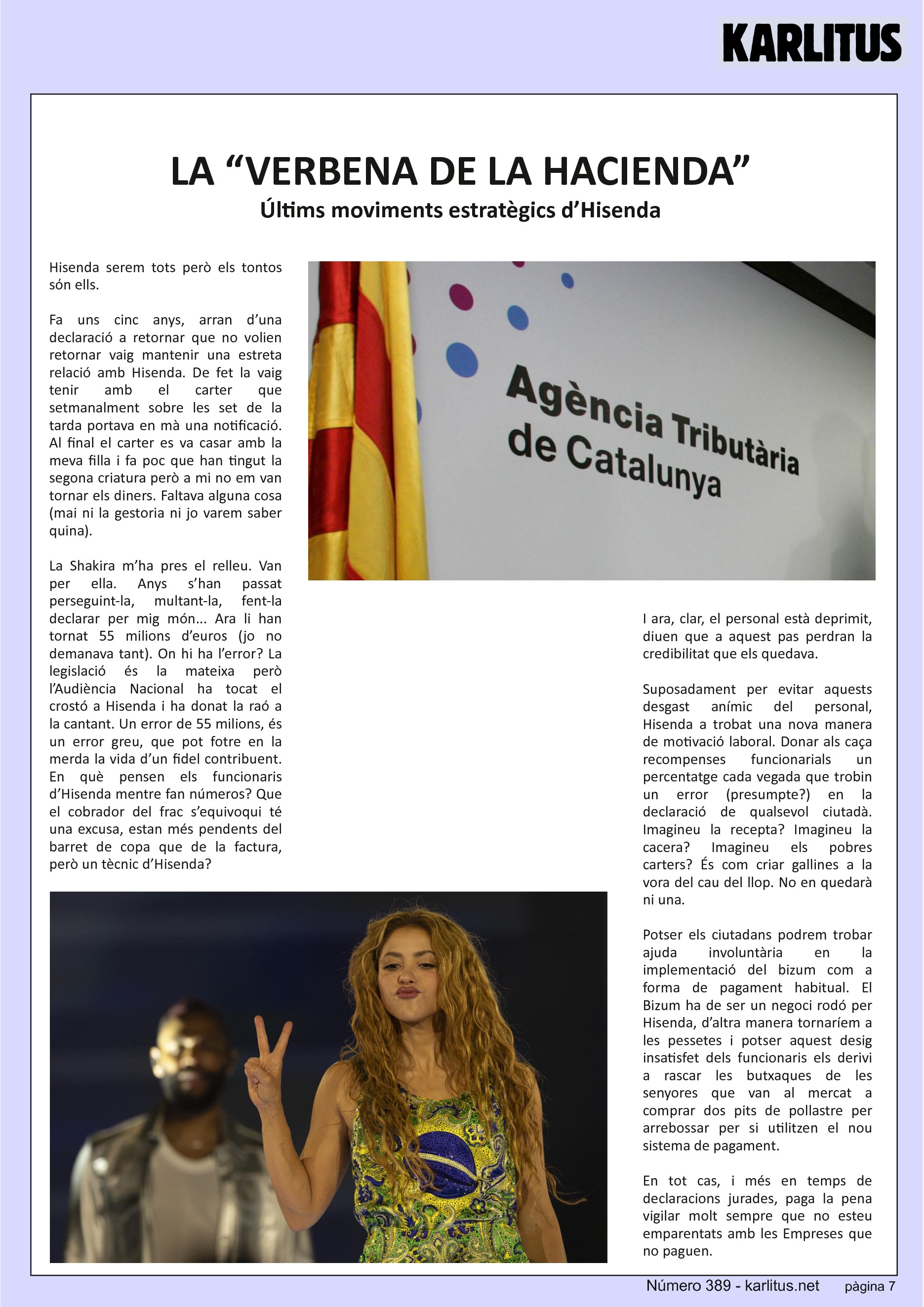 SETENA PÀGINA
LA “VERBENA DE LA HACIENDA”
Últims moviments estratègics d’Hisenda
Hisenda serem tots però els tontos sόn ells.
Fa uns cinc anys, arran d’una declaració a retornar que no volien retornar vaig mantenir una estreta relació amb Hisenda. De fet la vaig tenir amb el carter que setmanalment sobre les set de la tarda portava en mà una notificació. Al final el carter es va casar amb la meva filla i fa poc que han tingut la segona criatura però a mi no em van tornar els diners. Faltava alguna cosa (mai ni la gestoria ni jo varem saber quina).
La Shakira m’ha pres el relleu. Van per ella. Anys s’han passat perseguint-la, multant-la, fent-la declarar per mig món... Ara li han tornat 55 milions d’euros (jo no demanava tant). On hi ha l’error? La legislació és la mateixa però l’Audiència Nacional ha tocat el crostó a Hisenda i ha donat la raó a la cantant. Un error de 55 milions, és un error greu, que pot fotre en la merda la vida d’un fidel contribuent. En què pensen els funcionaris d’Hisenda mentre fan números? Que el cobrador del frac s’equivoqui té una excusa, estan més pendents del barret de copa que de la factura, però un tècnic d’Hisenda?
I ara, clar, el personal està deprimit, diuen que a aquest pas perdran la credibilitat que els quedava.
Suposadament per evitar aquests desgast anímic del personal, Hisenda a trobat una nova manera de motivació laboral. Donar als caça recompenses funcionarials un percentatge cada vegada que trobin un error (presumpte?) en la declaració de qualsevol ciutadà. Imagineu la recepta? Imagineu la cacera? Imagineu els pobres carters? És com criar gallines a la vora del cau del llop. No en quedarà ni una.
Potser els ciutadans podrem trobar ajuda involuntària en la implementació del bizum com a forma de pagament habitual. El Bizum ha de ser un negoci rodó per Hisenda, d’altra manera tornaríem a les pessetes i potser aquest desig insatisfet dels funcionaris els derivi a rascar les butxaques de les senyores que van al mercat a comprar dos pits de pollastre per arrebossar per si utilitzen el nou sistema de pagament.
En tot cas, i més en temps de declaracions jurades, paga la pena vigilar molt sempre que no esteu emparentats amb les Empreses que no paguen.