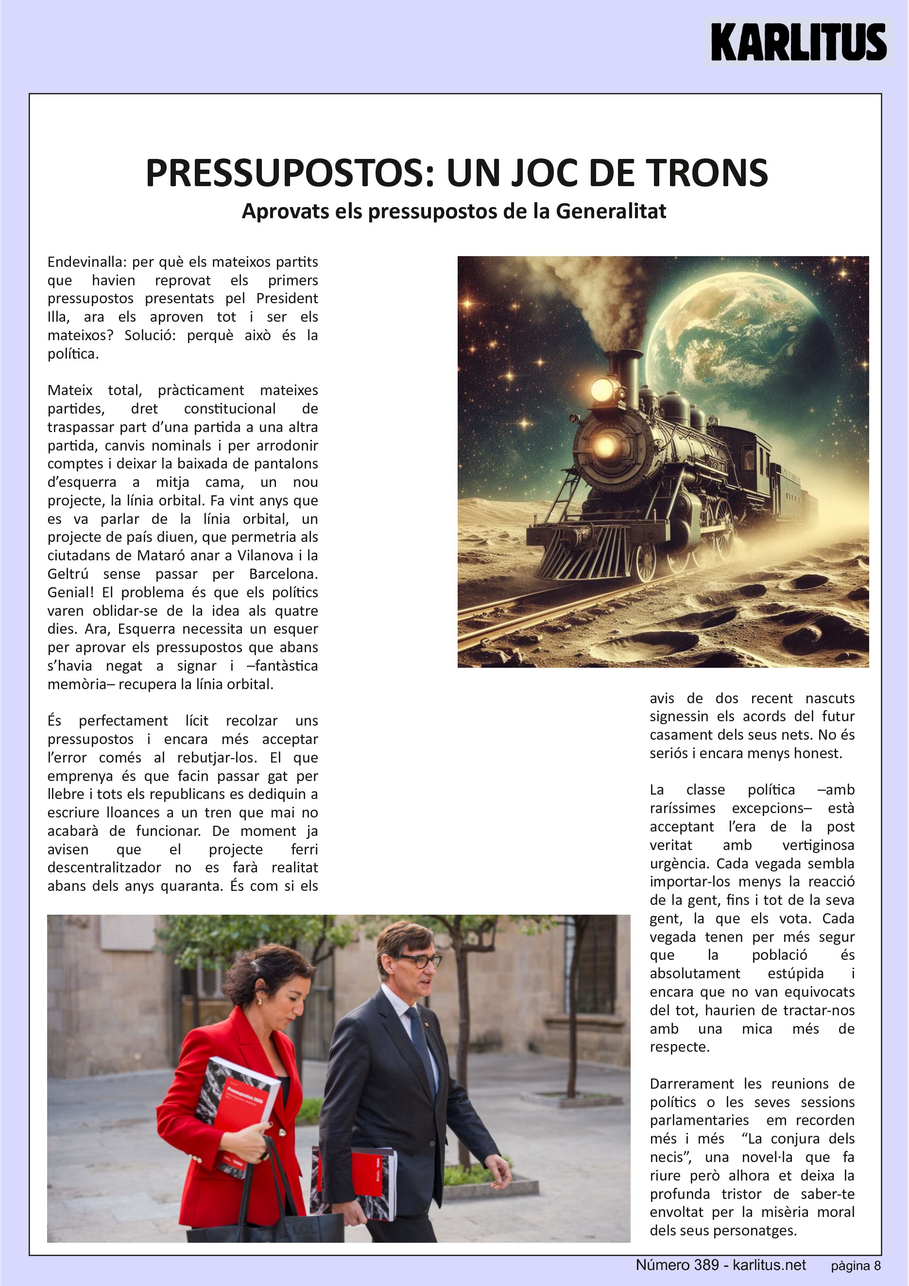 VUITENA PÀGINA
PRESSUPOSTOS: UN JOC DE TRONS
Aprovats els pressupostos de la Generalitat
Endevinalla: per què els mateixos partits que havien reprovat els primers pressupostos presentats pel President Illa, ara els aproven tot i ser els mateixos? Solució: perquè això és la política.
Mateix total, pràcticament mateixes partides, dret constitucional de traspassar part d’una partida a una altra partida, canvis nominals i per arrodonir comptes i deixar la baixada de pantalons d’esquerra a mitja cama, un nou projecte, la línia orbital. Fa vint anys que es va parlar de la línia orbital, un projecte de país diuen, que permetria als ciutadans de Mataró anar a Vilanova i la Geltrú sense passar per Barcelona. Genial! El problema és que els polítics varen oblidar-se de la idea als quatre dies. Ara, Esquerra necessita un esquer per aprovar els pressupostos que abans s’havia negat a signar i –fantàstica memòria– recupera la línia orbital.
És perfectament lícit recolzar uns pressupostos i encara més acceptar l’error comés al rebutjar-los. El que emprenya és que facin passar gat per llebre i tots els republicans es dediquin a escriure lloances a un tren que mai no acabarà de funcionar. De moment ja avisen que el projecte ferri descentralitzador no es farà realitat abans dels anys quaranta. És com si els avis de dos recent nascuts signessin els acords del futur casament dels seus nets. No és seriós i encara menys honest.
La classe política –amb raríssimes excepcions– està acceptant l’era de la post veritat amb vertiginosa urgència. Cada vegada sembla importar-los menys la reacció de la gent, fins i tot de la seva gent, la que els vota. Cada vegada tenen per més segur que la població és absolutament estúpida i encara que no van equivocats del tot, haurien de tractar-nos amb una mica més de respecte.
Darrerament les reunions de polítics o les seves sessions parlamentaries em recorden més i més “La conjura dels necis”, una novel·la que fa riure però alhora et deixa la profunda tristor de saber-te envoltat per la misèria moral dels seus personatges.