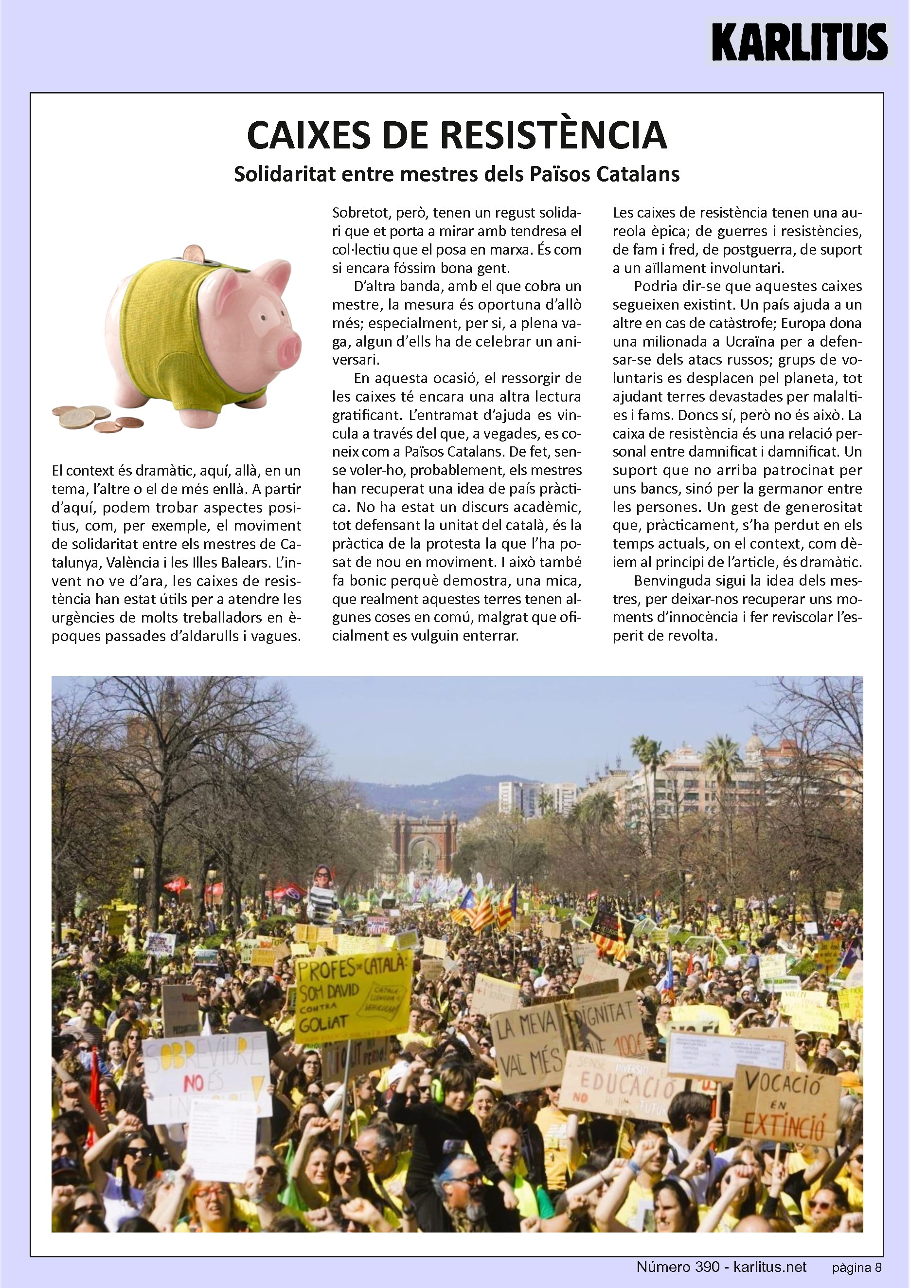 VUITENA PÀGINA
CAIXES DE RESISTÈNCIA
Solidaritat entre mestres dels Països Catalans
El context és dramàtic, aquí, allà, en un tema, l’altre o el de més enllà. A partir d’aquí, podem trobar aspectes positius, com, per exemple, el moviment de solidaritat entre els mestres de Catalunya, València i les Illes Balears. L’invent no ve d’ara, les caixes de resistència han estat útils per a atendre les urgències de molts treballadors en èpoques passades d’aldarulls i vagues. Sobretot, però, tenen un regust solidari que et porta a mirar amb tendresa el col·lectiu que el posa en marxa. És com si encara fóssim bona gent.
D’altra banda, amb el que cobra un mestre, la mesura és oportuna d’allò més; especialment, per si, a plena vaga, algun d’ells ha de celebrar un aniversari.
En aquesta ocasió, el ressorgir de les caixes té encara una altra lectura gratificant. L’entramat d’ajuda es vincula a través del que, a vegades, es coneix com a Països Catalans. De fet, sense voler-ho, probablement, els mestres han recuperat una idea de país pràctica. No ha estat un discurs acadèmic, tot defensant la unitat del català, és la pràctica de la protesta la que l’ha posat de nou en moviment. I això també fa bonic perquè demostra, una mica, que realment aquestes terres tenen algunes coses en comú, malgrat que oficialment es vulguin enterrar. Les caixes de resistència tenen una aureola èpica; de guerres i resistències, de fam i fred, de postguerra, de suport a un aïllament involuntari.
Podria dir-se que aquestes caixes segueixen existint. Un país ajuda a un altre en cas de catàstrofe; Europa dona una milionada a Ucraïna per a defensar-se dels atacs russos; grups de voluntaris es desplacen pel planeta, tot ajudant terres devastades per malalties i fams. Doncs sí, però no és això. La caixa de resistència és una relació personal entre damnificat i damnificat. Un suport que no arriba patrocinat per uns bancs, sinó per la germanor entre les persones. Un gest de generositat que, pràcticament, s’ha perdut en els temps actuals, on el context, com dèiem al principi de l’article, és dramàtic.
Benvinguda sigui la idea dels mestres, per deixar-nos recuperar uns moments d’innocència i fer reviscolar l’esperit de revolta.