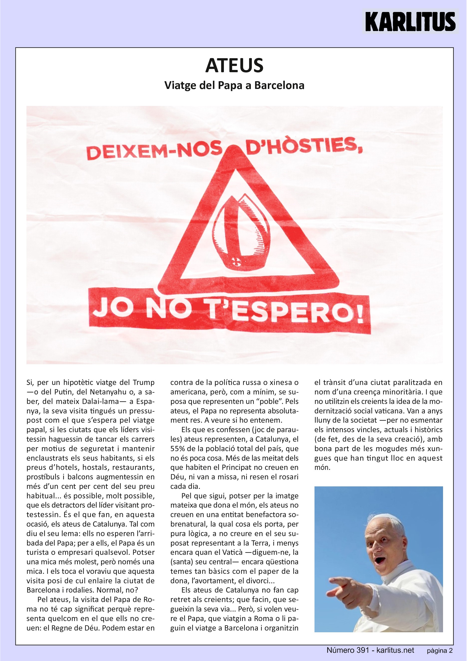 SEGONA PÀGINA
ATEUS
Viatge del Papa a Barcelona
Si, per un hipotètic viatge del Trump —o del Putin, del Netanyahu o, a saber, del mateix Dalai-lama— a Espanya, la seva visita tingués un pressupost com el que s’espera pel viatge papal, si les ciutats que els líders visitessin haguessin de tancar els carrers per motius de seguretat i mantenir enclaustrats els seus habitants, si els preus d’hotels, hostals, restaurants, prostíbuls i balcons augmentessin en més d’un cent per cent del seu preu habitual... és possible, molt possible, que els detractors del líder visitant protestessin. És el que fan, en aquesta ocasió, els ateus de Catalunya. Tal com diu el seu lema: ells no esperen l’arribada del Papa; per a ells, el Papa és un turista o empresari qualsevol. Potser una mica més molest, però només una mica. I els toca el voraviu que aquesta visita posi de cul enlaire la ciutat de Barcelona i rodalies. Normal, no?
Pel ateus, la visita del Papa de Roma no té cap significat perquè representa quelcom en el que ells no creuen: el Regne de Déu. Podem estar en contra de la política russa o xinesa o americana, però, com a mínim, se suposa que representen un “poble”. Pels ateus, el Papa no representa absolutament res. A veure si ho entenem.
Els que es confessen (joc de paraules) ateus representen, a Catalunya, el 55% de la població total del país, que no és poca cosa. Més de las meitat dels que habiten el Principat no creuen en Déu, ni van a missa, ni resen el rosari cada dia.
Pel que sigui, potser per la imatge mateixa que dona el món, els ateus no creuen en una entitat benefactora sobrenatural, la qual cosa els porta, per pura lògica, a no creure en el seu suposat representant a la Terra, i menys encara quan el Vaticà —diguem-ne, la (santa) seu central— encara qüestiona temes tan bàsics com el paper de la dona, l’avortament, el divorci... Els ateus de Catalunya no fan cap retret als creients; que facin, que segueixin la seva via... Però, si volen veure el Papa, que viatgin a Roma o li paguin el viatge a Barcelona i organitzin el trànsit d’una ciutat paralitzada en nom d’una creença minoritària. I que no utilitzin els creients la idea de la modernització social vaticana. Van a anys lluny de la societat —per no esmentar els intensos vincles, actuals i històrics (de fet, des de la seva creació), amb bona part de les mogudes més xungues que han tingut lloc en aquest món.