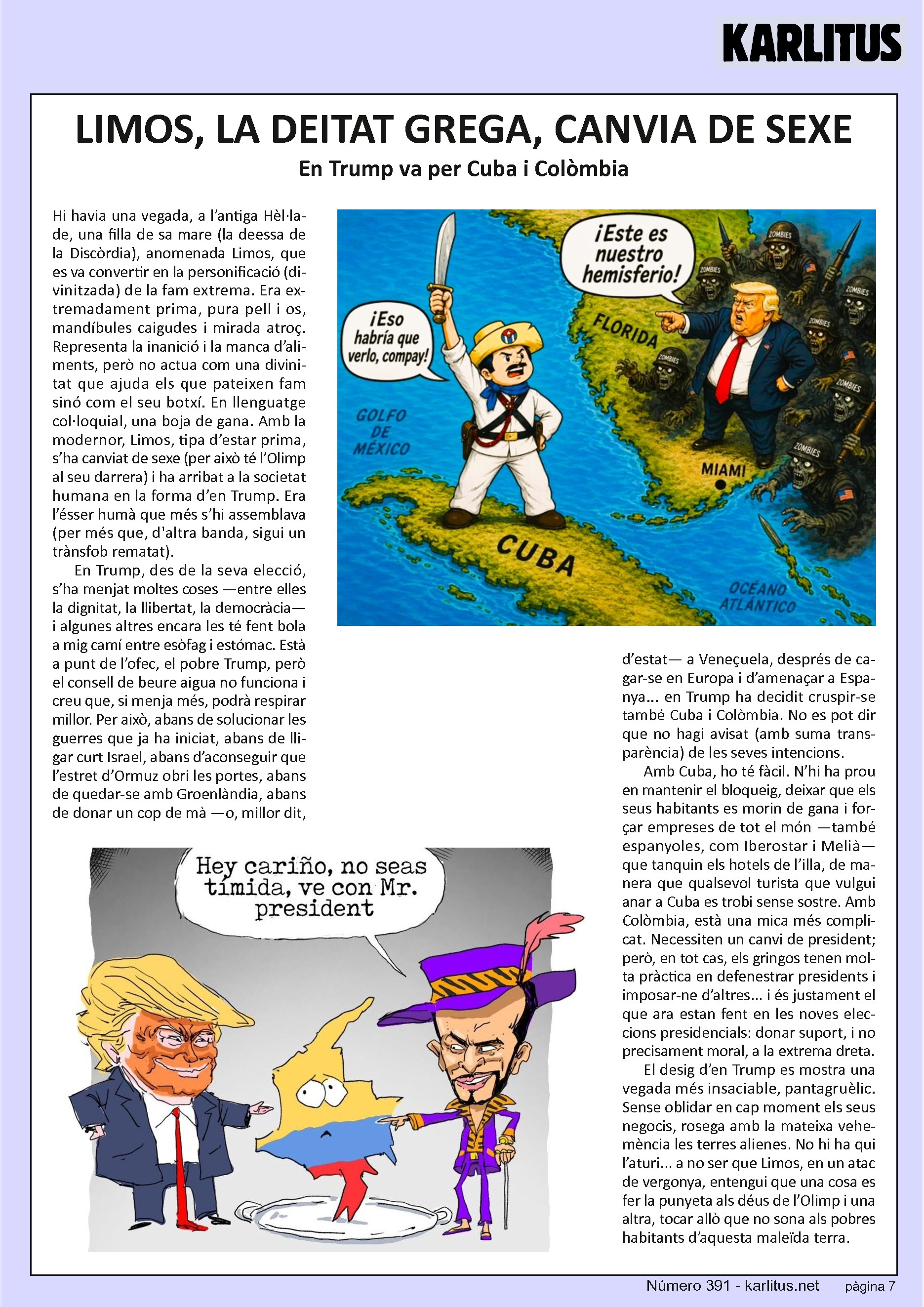 SETENA PÀGINA
LIMOS, LA DEITAT GREGA, CANVIA DE SEXE
En Trump va per Cuba i Colòmbia
Hi havia una vegada, a l’antiga Hèl·lade, una filla de sa mare (la deessa de la Discòrdia), anomenada Limos, que es va convertir en la personificació (divinitzada) de la fam extrema. Era extremadament prima, pura pell i os, mandíbules caigudes i mirada atroç. Representa la inanició i la manca d’aliments, però no actua com una divinitat que ajuda els que pateixen fam sinó com el seu botxí. En llenguatge col·loquial, una boja de gana. Amb la modernor, Limos, tipa d’estar prima, s’ha canviat de sexe (per això té l’Olimp al seu darrera) i ha arribat a la societat humana en la forma d’en Trump. Era l’ésser humà que més s’hi assemblava (per més que, d'altra banda, sigui un trànsfob rematat).
En Trump, des de la seva elecció, s’ha menjat moltes coses —entre elles la dignitat, la llibertat, la democràcia— i algunes altres encara les té fent bola a mig camí entre esòfag i estómac. Està a punt de l’ofec, el pobre Trump, però el consell de beure aigua no funciona i creu que, si menja més, podrà respirar millor. Per això, abans de solucionar les guerres que ja ha iniciat, abans de lligar curt Israel, abans d’aconseguir que l’estret d’Ormuz obri les portes, abans de quedar-se amb Groenlàndia, abans de donar un cop de mà —o, millor dit, d’estat— a Veneçuela, després de cagar-se en Europa i d’amenaçar a Espanya... en Trump ha decidit cruspir-se també Cuba i Colòmbia. No es pot dir que no hagi avisat (amb suma tranparència) de les seves intencions.
Amb Cuba, ho té fàcil. N’hi ha prou en mantenir el bloqueig, deixar que els seus habitants es morin de gana i forçar empreses de tot el món —també espanyoles, com Iberostar i Melià— que tanquin els hotels de l’illa, de manera que qualsevol turista que vulgui anar a Cuba es trobi sense sostre. Amb Colòmbia, està una mica més complicat. Necessiten un canvi de president; però, en tot cas, els gringos tenen molta pràctica en defenestrar presidents i imposar-ne d’altres... i és justament el que ara estan fent en les noves eleccions presidencials: donar suport, i no precisament moral, a la extrema dreta.
El desig d’en Trump es mostra una vegada més insaciable, pantagruèlic. Sense oblidar en cap moment els seus negocis, rosega amb la mateixa vehemència les terres alienes. No hi ha qui l’aturi... a no ser que Limos, en un atac de vergonya, entengui que una cosa es fer la punyeta als déus de l’Olimp i una altra, tocar allò que no sona als pobres habitants d’aquesta maleïda terra.