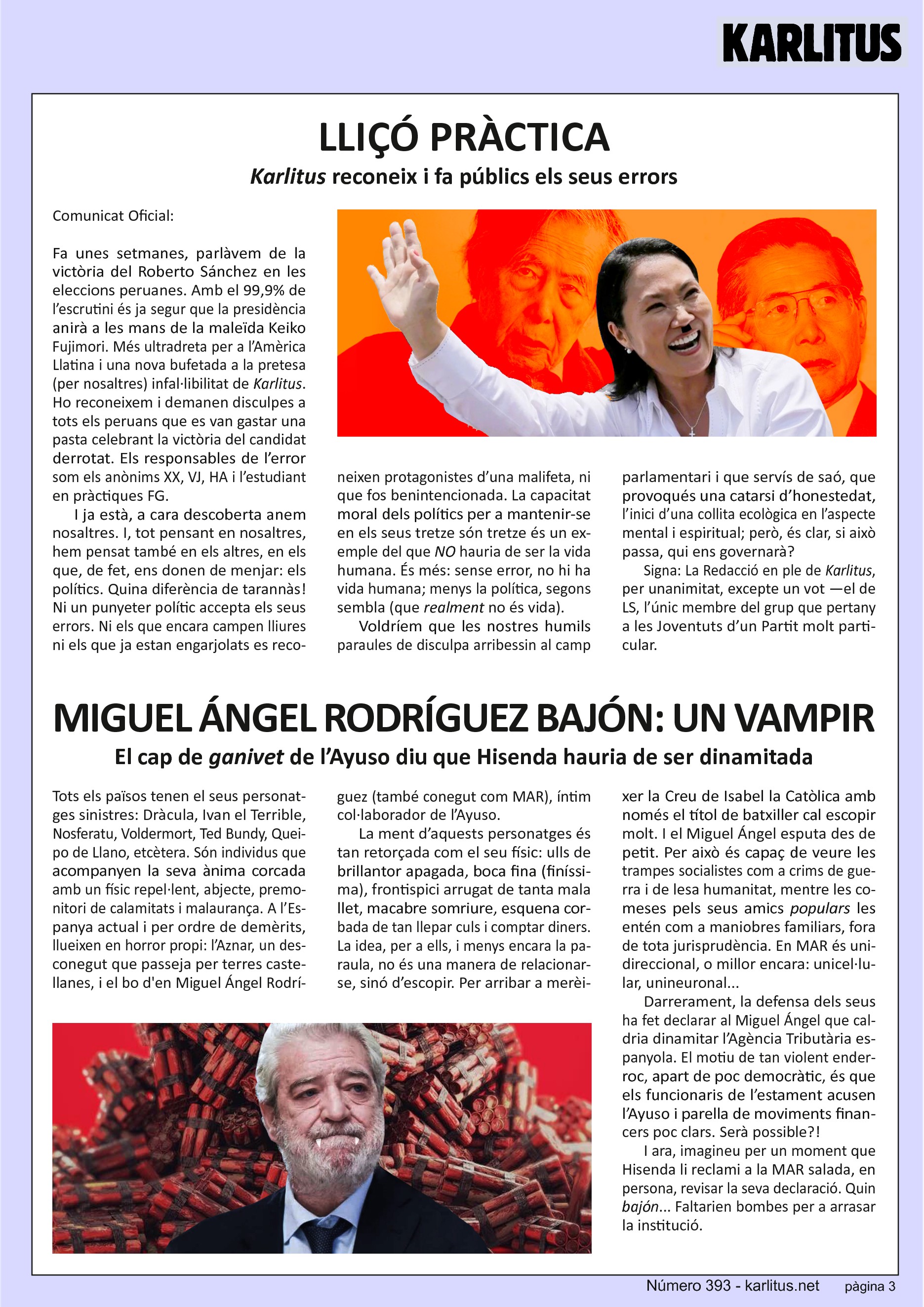 TERCERA PÀGINA
LLIÇÓ PRÀCTICA
Karlitus reconeix i fa públics els seus errors
Comunicat Oficial:
Fa unes setmanes, parlàvem de la victòria del Roberto Sánchez en les eleccions peruanes. Amb el 99,9% de l’escrutini és ja segur que la presidència anirà a les mans de la maleïda Keiko Fujimori. Més ultradreta per a l’Amèrica Llatina i una nova bufetada a la pretesa (per nosaltres) infal·libilitat de Karlitus. Ho reconeixem i demanen disculpes a tots els peruans que es van gastar una pasta celebrant la victòria del candidat derrotat. Els responsables de l’error som els anònims XX, VJ, HA i l’estudiant en pràctiques FG.
I ja està, a cara descoberta anem nosaltres. I, tot pensant en nosaltres, hem pensat també en els altres, en els que, de fet, ens donen de menjar: els polítics. Quina diferència de tarannàs! Ni un punyeter polític accepta els seus errors. Ni els que encara campen lliures ni els que ja estan engarjolats es reconeixen protagonistes d’una malifeta, ni que fos benintencionada. La capacitat moral dels polítics per a mantenir-se en els seus tretze són tretze és un exemple del que NO hauria de ser la vida humana. És més: sense error, no hi ha vida humana; menys la política, segons sembla (que realment no és vida).
Voldríem que les nostres humils paraules de disculpa arribessin al camp parlamentari i que servís de saó, que provoqués una catarsi d’honestedat, l’inici d’una collita ecològica en l’aspecte mental i espiritual; però, és clar, si això passa, qui ens governarà?
Signa: La Redacció en ple de Karlitus, per unanimitat, excepte un vot —el de LS, l’únic membre del grup que pertany a les Joventuts d’un Partit molt particular.
MIGUEL ÁNGEL RODRÍGUEZ BAJÓN: UN VAMPIR
El cap de 'ganivet' de l’Ayuso diu que Hisenda hauria de ser dinamitada
Tots els països tenen el seus personatges sinistres: Dràcula, Ivan el Terrible, Nosferatu, Voldermort, Ted Bundy, Queipo de Llano, etcètera. Són individus que acompanyen la seva ànima corcada amb un físic repel·lent, abjecte, premonitori de calamitats i malaurança. A l’Espanya actual i per ordre de demèrits, llueixen en horror propi: l’Aznar, un desconegut que passeja per terres castellanes, i el bo d'en Miguel Ángel Rodríguez (també conegut com MAR), íntim col·laborador de l’Ayuso.
La ment d’aquests personatges és tan retorçada com el seu físic: ulls de brillantor apagada, boca fina (finíssima), frontispici arrugat de tanta mala llet, macabre somriure, esquena corbada de tan llepar culs i comptar diners. La idea, per a ells, i menys encara la paraula, no és una manera de relacionar-se, sinó d’escopir. Per arribar a merèixer la Creu de Isabel la Catòlica amb només el títol de batxiller cal escopir molt. I el Miguel Ángel esputa des de petit. Per això és capaç de veure les trampes socialistes com a crims de guerra i de lesa humanitat, mentre les comeses pels seus amics populars les entén com a maniobres familiars, fora de tota jurisprudència. En MAR és unidireccional, o millor encara: unicel·lular, unineuronal...
Darrerament, la defensa dels seus ha fet declarar al Miguel Ángel que caldria dinamitar l’Agència Tributària espanyola. El motiu de tan violent enderroc, apart de poc democràtic, és que els funcionaris de l’estament acusen l’Ayuso i parella de moviments financers poc clars. Serà possible?!
I ara, imagineu per un moment que Hisenda li reclami a la MAR salada, en persona, revisar la seva declaració. Quin bajón... Faltarien bombes per a arrasar la institució.
