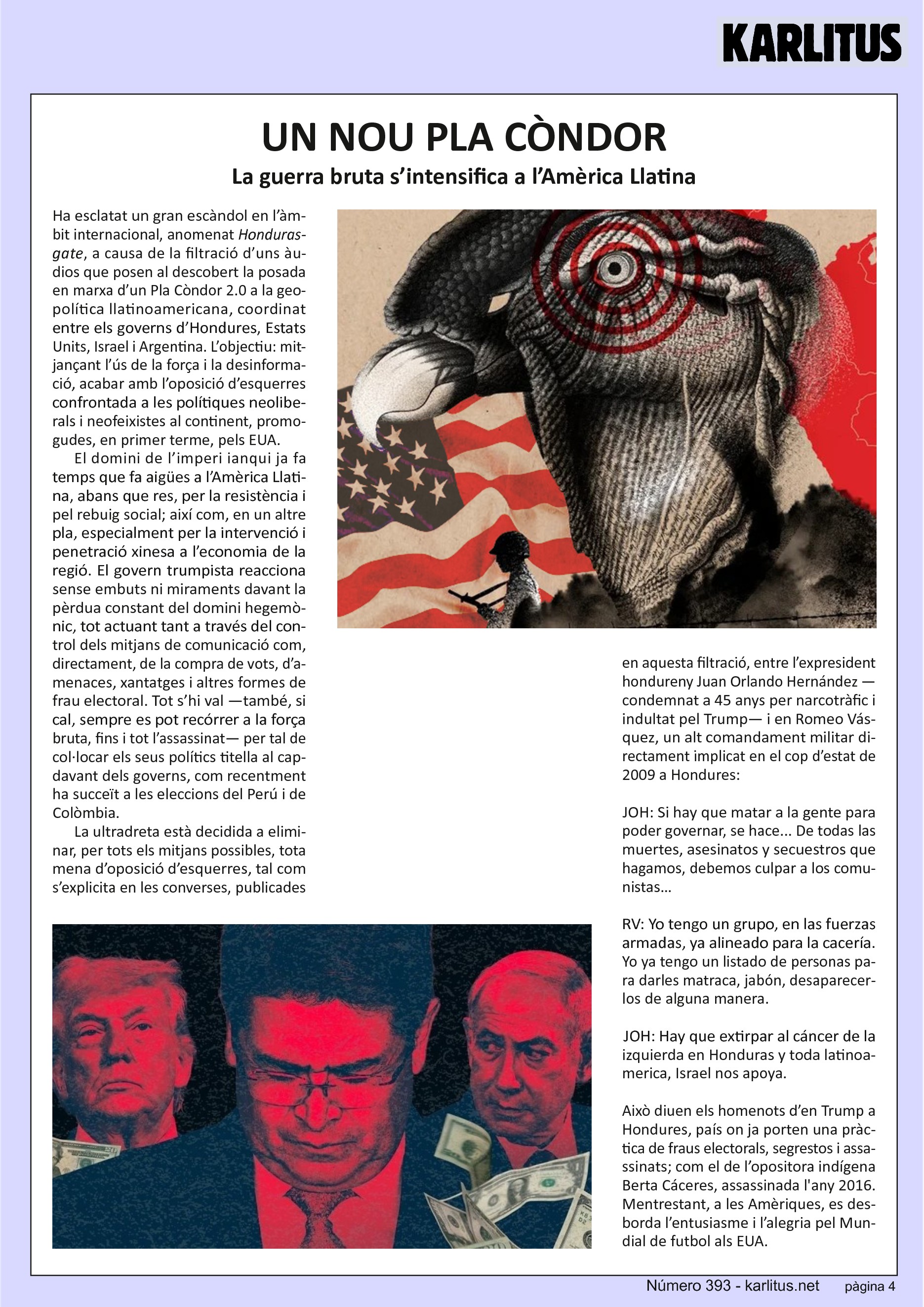 QUARTA PÀGINA
UN NOU PLA CÒNDOR
La guerra bruta s’intensifica a l’Amèrica Llatina
Ha esclatat un gran escàndol en l’àmbit internacional, anomenat Hondurasgate, a causa de la filtració d’uns àudios que posen al descobert la posada en marxa d’un Pla Còndor 2.0 a la geopolítica llatinoamericana, coordinat entre els governs d’Hondures, Estats Units, Israel i Argentina. L’objectiu: mitjançant l’ús de la força i la desinformació, acabar amb l’oposició d’esquerres confrontada a les polítiques neoliberals i neofeixistes al continent, promogudes, en primer terme, pels EUA.
El domini de l’imperi ianqui ja fa temps que fa aigües a l’Amèrica Llatina, abans que res, per la resistència i pel rebuig social; així com, en un altre pla, especialment per la intervenció i penetració xinesa a l’economia de la regió. El govern trumpista reacciona sense embuts ni miraments davant la pèrdua constant del domini hegemònic, tot actuant tant a través del control dels mitjans de comunicació com, directament, de la compra de vots, d’amenaces, xantatges i altres formes de frau electoral. Tot s’hi val —també, si cal, sempre es pot recórrer a la força bruta, fins i tot l’assassinat— per tal de col·locar els seus polítics titella al capdavant dels governs, com recentment ha succeït a les eleccions del Perú i de Colòmbia.
La ultradreta està decidida a eliminar, per tots els mitjans possibles, tota mena d’oposició d’esquerres, tal com s’explicita en les converses, publicades en aquesta filtració, entre l’expresident hondureny Juan Orlando Hernández —condemnat a 45 anys per narcotràfic i indultat pel Trump— i en Romeo Vásquez, un alt comandament militar directament implicat en el cop d’estat de 2009 a Hondures:
JOH: Si hay que matar a la gente para poder governar, se hace... De todas las muertes, asesinatos y secuestros que hagamos, debemos culpar a los comunistas…
RV: Yo tengo un grupo, en las fuerzas armadas, ya alineado para la cacería. Yo ya tengo un listado de personas para darles matraca, jabón, desaparecerlos de alguna manera.
JOH: Hay que extirpar al cáncer de la izquierda en Honduras y toda latinoamerica, Israel nos apoya.
Això diuen els homenots d’en Trump a Hondures, país on ja porten una pràctica de fraus electorals, segrestos i assassinats; com el de l’opositora indígena Berta Cáceres, assassinada l'any 2016. Mentrestant, a les Amèriques, es desborda l’entusiasme i l’alegria pel Mundial de futbol als EUA.
