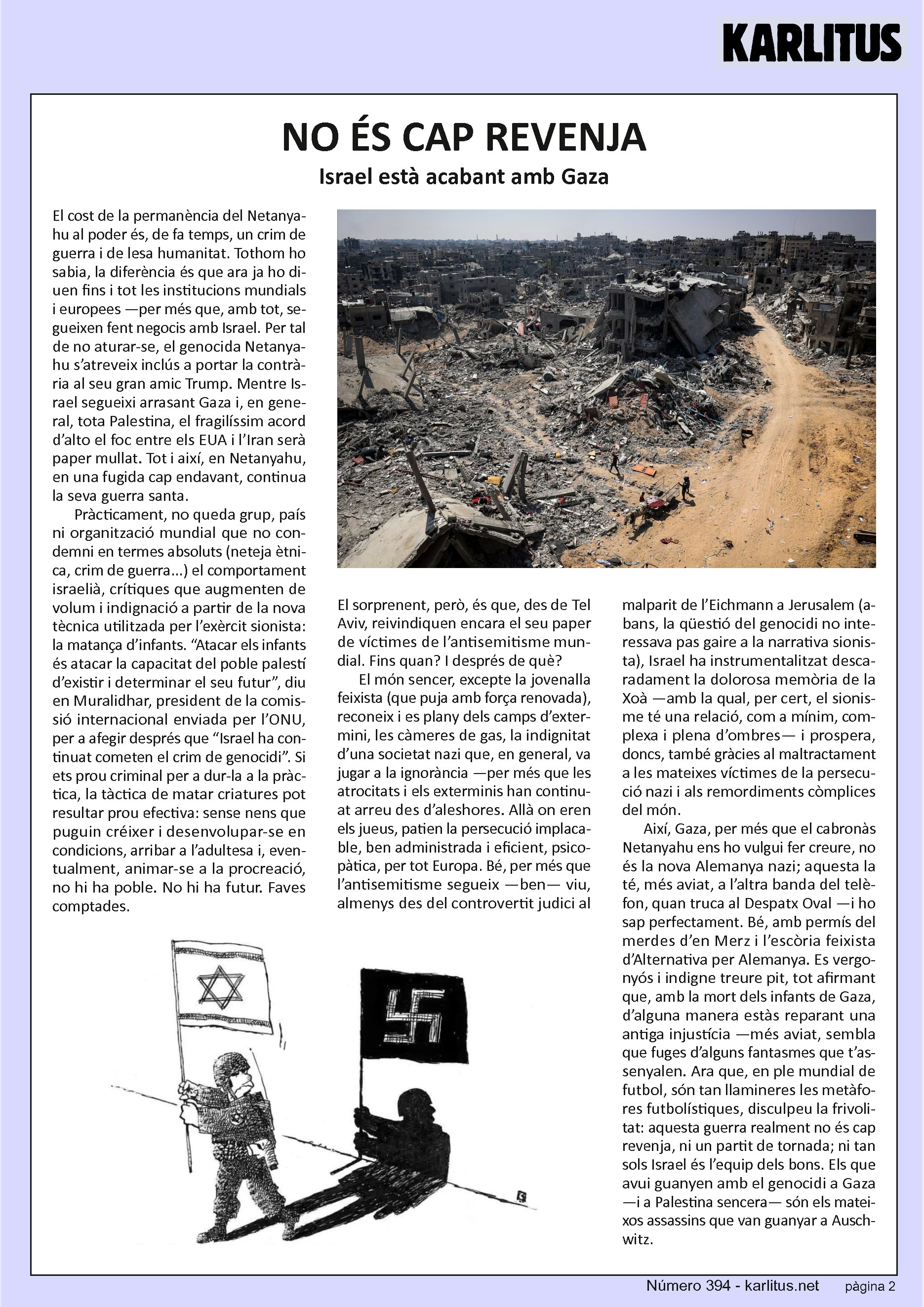 SEGONA PÀGINA
NO ÉS CAP REVENJA
Israel està acabant amb Gaza
El cost de la permanència del Netanyahu al poder és, de fa temps, un crim de guerra i de lesa humanitat. Tothom ho sabia, la diferència és que ara ja ho diuen fins i tot les institucions mundials i europees —per més que, amb tot, segueixen fent negocis amb Israel. Per tal de no aturar-se, el genocida Netanyahu s’atreveix inclús a portar la contrària al seu gran amic Trump. Mentre Israel segueixi arrasant Gaza i, en general, tota Palestina, el fragilíssim acord d’alto el foc entre els EUA i l’Iran serà paper mullat. Tot i així, en Netanyahu, en una fugida cap endavant, continua la seva guerra santa.
Pràcticament, no queda grup, país ni organització mundial que no condemni en termes absoluts (neteja ètnica, crim de guerra...) el comportament israelià, crítiques que augmenten de volum i indignació a partir de la nova tècnica utilitzada per l’exèrcit sionista: la matança d’infants. “Atacar els infants és atacar la capacitat del poble palestí d’existir i determinar el seu futur”, diu en Muralidhar, president de la comissió internacional enviada per l’ONU, per a afegir després que “Israel ha continuat cometen el crim de genocidi”. Si ets prou criminal per a dur-la a la pràctica, la tàctica de matar criatures pot resultar prou efectiva: sense nens que puguin créixer i desenvolupar-se en condicions, arribar a l’adultesa i, eventualment, animar-se a la procreació, no hi ha poble. No hi ha futur. Faves comptades.
El sorprenent, però, és que, des de Tel Aviv, reivindiquen encara el seu paper de víctimes de l’antisemitisme mundial. Fins quan? I després de què?
El món sencer, excepte la jovenalla feixista (que puja amb força renovada), reconeix i es plany dels camps d’extermini, les càmeres de gas, la indignitat d’una societat nazi que, en general, va jugar a la ignorància —per més que les atrocitats i els exterminis han continuat arreu des d’aleshores. Allà on eren els jueus, patien la persecució implacable, ben administrada i eficient, psicopàtica, per tot Europa. Bé, per més que l’antisemitisme segueix —ben— viu, almenys des del controvertit judici al malparit de l’Eichmann a Jerusalem (abans, la qüestió del genocidi no interessava pas gaire a la narrativa sionista), Israel ha instrumentalitzat descaradament la dolorosa memòria de la Xoà —amb la qual, per cert, el sionisme té una relació, com a mínim, complexa i plena d’ombres— i prospera, doncs, també gràcies al maltractament a les mateixes víctimes de la persecució nazi i als remordiments còmplices del món.
Així, Gaza, per més que el cabronàs Netanyahu ens ho vulgui fer creure, no és la nova Alemanya nazi; aquesta la té, més aviat, a l’altra banda del telèfon, quan truca al Despatx Oval —i ho sap perfectament. Bé, amb permís del merdes d’en Merz i l’escòria feixista d’Alternativa per Alemanya. Es vergonyós i indigne treure pit, tot afirmant que, amb la mort dels infants de Gaza, d’alguna manera estàs reparant una antiga injustícia —més aviat, sembla que fuges d’alguns fantasmes que t’assenyalen. Ara que, en ple mundial de futbol, són tan llamineres les metàfores futbolístiques, disculpeu la frivolitat: aquesta guerra realment no és cap revenja, ni un partit de tornada; ni tan sols Israel és l’equip dels bons. Els que avui guanyen amb el genocidi a Gaza —i a Palestina sencera— són els mateixos assassins que van guanyar a Auschwitz.