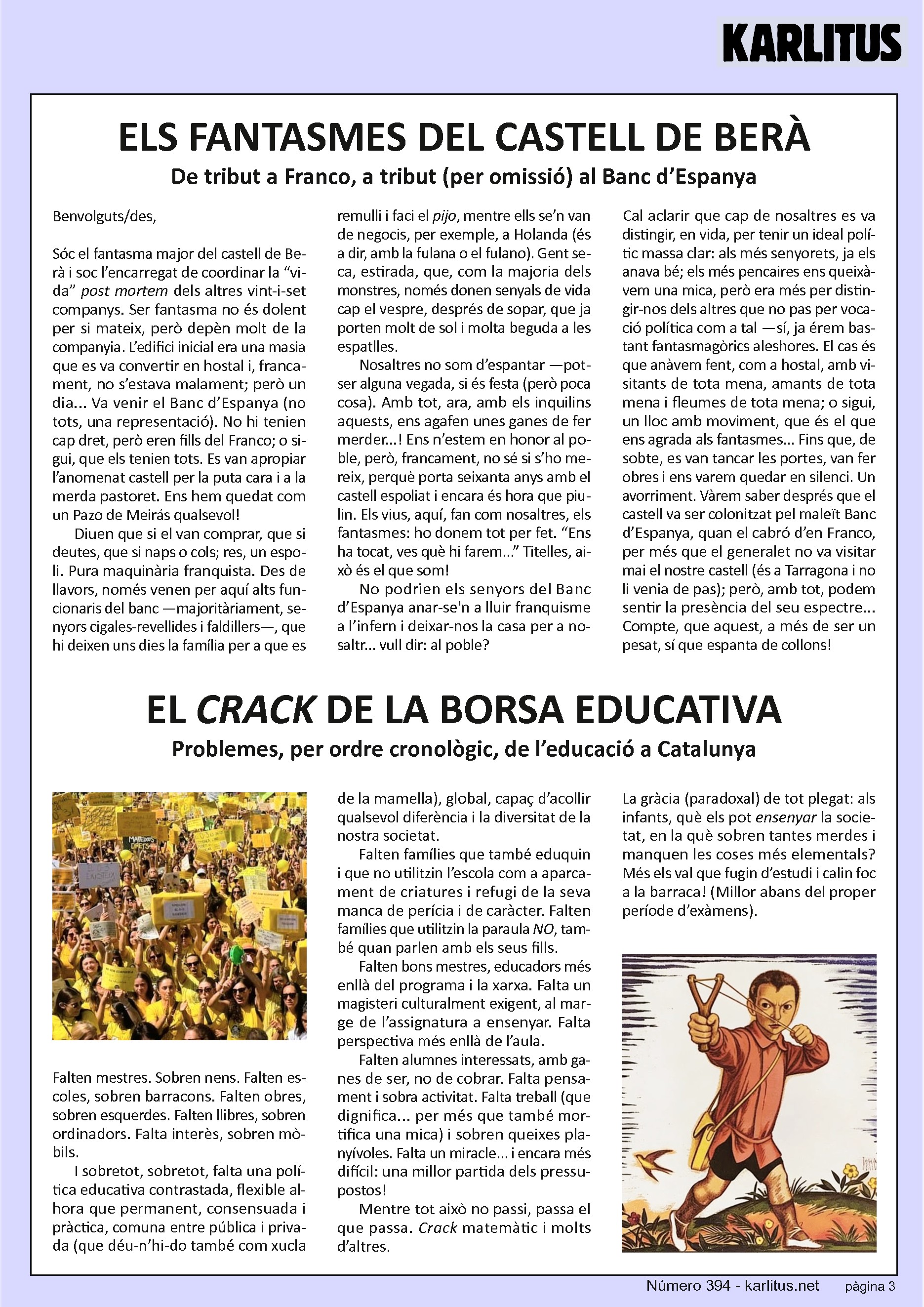 TERCERA PÀGINA
ELS FANTASMES DEL CASTELL DE BERÀ
De tribut a Franco, a tribut (per omissió) al Banc d’Espanya
Benvolguts/des,
Sóc el fantasma major del castell de Berà i soc l’encarregat de coordinar la “vida” post mortem dels altres vint-i-set companys. Ser fantasma no és dolent per si mateix, però depèn molt de la companyia. L’edifici inicial era una masia que es va convertir en hostal i, francament, no s’estava malament; però un dia... Va venir el Banc d’Espanya (no tots, una representació). No hi tenien cap dret, però eren fills del Franco; o sigui, que els tenien tots. Es van apropiar l’anomenat castell per la puta cara i a la merda pastoret. Ens hem quedat com un Pazo de Meirás qualsevol!
Diuen que si el van comprar, que si deutes, que si naps o cols; res, un espoli. Pura maquinària franquista. Des de llavors, només venen per aquí alts funcionaris del banc —majoritàriament, senyors cigales-revellides i faldillers—, que hi deixen uns dies la família per a que es remulli i faci el pijo, mentre ells se’n van de negocis, per exemple, a Holanda (és a dir, amb la fulana o el fulano). Gent seca, estirada, que, com la majoria dels monstres, només donen senyals de vida cap el vespre, després de sopar, que ja porten molt de sol i molta beguda a les espatlles.
Nosaltres no som d’espantar —potser alguna vegada, si és festa (però poca cosa). Amb tot, ara, amb els inquilins aquests, ens agafen unes ganes de fer merder...! Ens n’estem en honor al poble, però, francament, no sé si s’ho mereix, perquè porta seixanta anys amb el castell espoliat i encara és hora que piulin. Els vius, aquí, fan com nosaltres, els fantasmes: ho donem tot per fet. “Ens ha tocat, ves què hi farem...” Titelles, això és el que som!
No podrien els senyors del Banc d’Espanya anar-se'n a lluir franquisme a l’infern i deixar-nos la casa per a nosaltr... vull dir: al poble?
Cal aclarir que cap de nosaltres es va distingir, en vida, per tenir un ideal polític massa clar: als més senyorets, ja els anava bé; els més pencaires ens queixàvem una mica, però era més per distingir-nos dels altres que no pas per vocació política com a tal —sí, ja érem bastant fantasmagòrics aleshores. El cas és que anàvem fent, com a hostal, amb visitants de tota mena, amants de tota mena i fleumes de tota mena; o sigui, un lloc amb moviment, que és el que ens agrada als fantasmes... Fins que, de sobte, es van tancar les portes, van fer obres i ens varem quedar en silenci. Un avorriment. Vàrem saber després que el castell va ser colonitzat pel maleït Banc d’Espanya, quan el cabró d’en Franco, per més que el generalet no va visitar mai el nostre castell (és a Tarragona i no li venia de pas); però, amb tot, podem sentir la presència del seu espectre... Compte, que aquest, a més de ser un pesat, sí que espanta de collons!
EL CRACK DE LA BORSA EDUCATIVA
Problemes, per ordre cronològic, de l’educació a Catalunya
Falten mestres. Sobren nens. Falten escoles, sobren barracons. Falten obres, sobren esquerdes. Falten llibres, sobren ordinadors. Falta interès, sobren mòbils.
I sobretot, sobretot, falta una política educativa contrastada, flexible alhora que permanent, consensuada i pràctica, comuna entre pública i privada (que déu-n’hi-do també com xucla de la mamella), global, capaç d’acollir qualsevol diferència i la diversitat de la nostra societat. Falten famílies que també eduquin i que no utilitzin l’escola com a aparcament de criatures i refugi de la seva manca de perícia i de caràcter. Falten famílies que utilitzin la paraula NO, també quan parlen amb els seus fills.
Falten bons mestres, educadors més enllà del programa i la xarxa. Falta un magisteri culturalment exigent, al marge de l’assignatura a ensenyar. Falta perspectiva més enllà de l’aula.
Falten alumnes interessats, amb ganes de ser, no de cobrar. Falta pensament i sobra activitat. Falta treball (que dignifica... per més que també mortifica una mica) i sobren queixes planyívoles. Falta un miracle... i encara més difícil: una millor partida dels pressupostos! Mentre tot això no passi, passa el que passa. Crack matemàtic i molts d’altres.
La gràcia (paradoxal) de tot plegat: als infants, què els pot ensenyar la societat, en la què sobren tantes merdes i manquen les coses més elementals? Més els val que fugin d’estudi i calin foc a la barraca! (Millor abans del proper període d’exàmens).