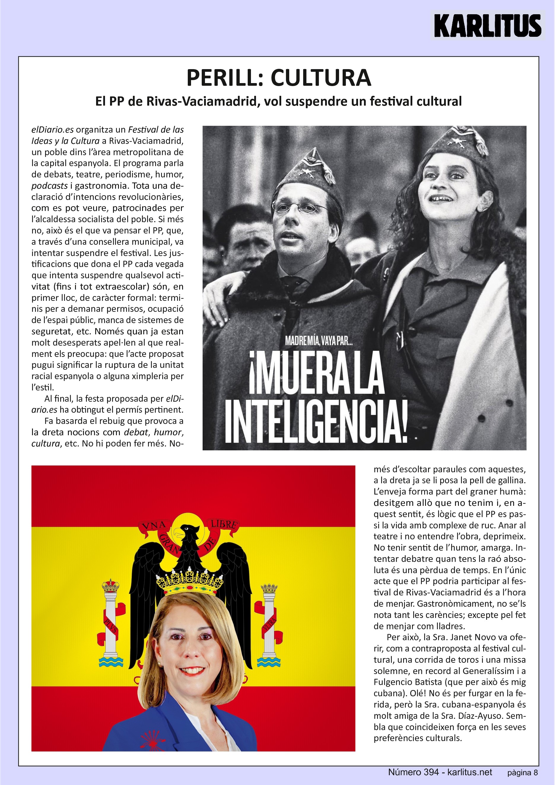 VUITENA PÀGINA
PERILL: CULTURA
El PP de Rivas-Vaciamadrid, vol suspendre un festival cultural
elDiario.es organitza un Festival de las Ideas y la Cultura a Rivas-Vaciamadrid, un poble dins l’àrea metropolitana de la capital espanyola. El programa parla de debats, teatre, periodisme, humor, podcasts i gastronomia. Tota una declaració d’intencions revolucionàries, com es pot veure, patrocinades per l’alcaldessa socialista del poble. Si més no, això és el que va pensar el PP, que, a través d’una consellera municipal, va intentar suspendre el festival. Les justificacions que dona el PP cada vegada que intenta suspendre qualsevol activitat (fins i tot extraescolar) són, en primer lloc, de caràcter formal: terminis per a demanar permisos, ocupació de l’espai públic, manca de sistemes de seguretat, etc. Només quan ja estan molt desesperats apel·len al que realment els preocupa: que l’acte proposat pugui significar la ruptura de la unitat racial espanyola o alguna ximpleria per l’estil.
Al final, la festa proposada per elDiario.es ha obtingut el permís pertinent. Fa basarda el rebuig que provoca a la dreta nocions com debat, humor, cultura, etc. No hi poden fer més. Només d’escoltar paraules com aquestes, a la dreta ja se li posa la pell de gallina. L’enveja forma part del graner humà: desitgem allò que no tenim i, en aquest sentit, és lògic que el PP es passi la vida amb complexe de ruc. Anar al teatre i no entendre l’obra, deprimeix. No tenir sentit de l’humor, amarga. Intentar debatre quan tens la raó absoluta és una pèrdua de temps. En l’únic acte que el PP podria participar al festival de Rivas-Vaciamadrid és a l’hora de menjar. Gastronòmicament, no se’ls nota tant les carències; excepte pel fet de menjar com lladres.
Per això, la Sra. Janet Novo va oferir, com a contraproposta al festival cultural, una corrida de toros i una missa solemne, en record al Generalíssim i a Fulgencio Batista (que per això és mig cubana). Olé! No és per furgar en la ferida, però la Sra. cubana-espanyola és molt amiga de la Sra. Díaz-Ayuso. Sembla que coincideixen força en les seves preferències culturals.