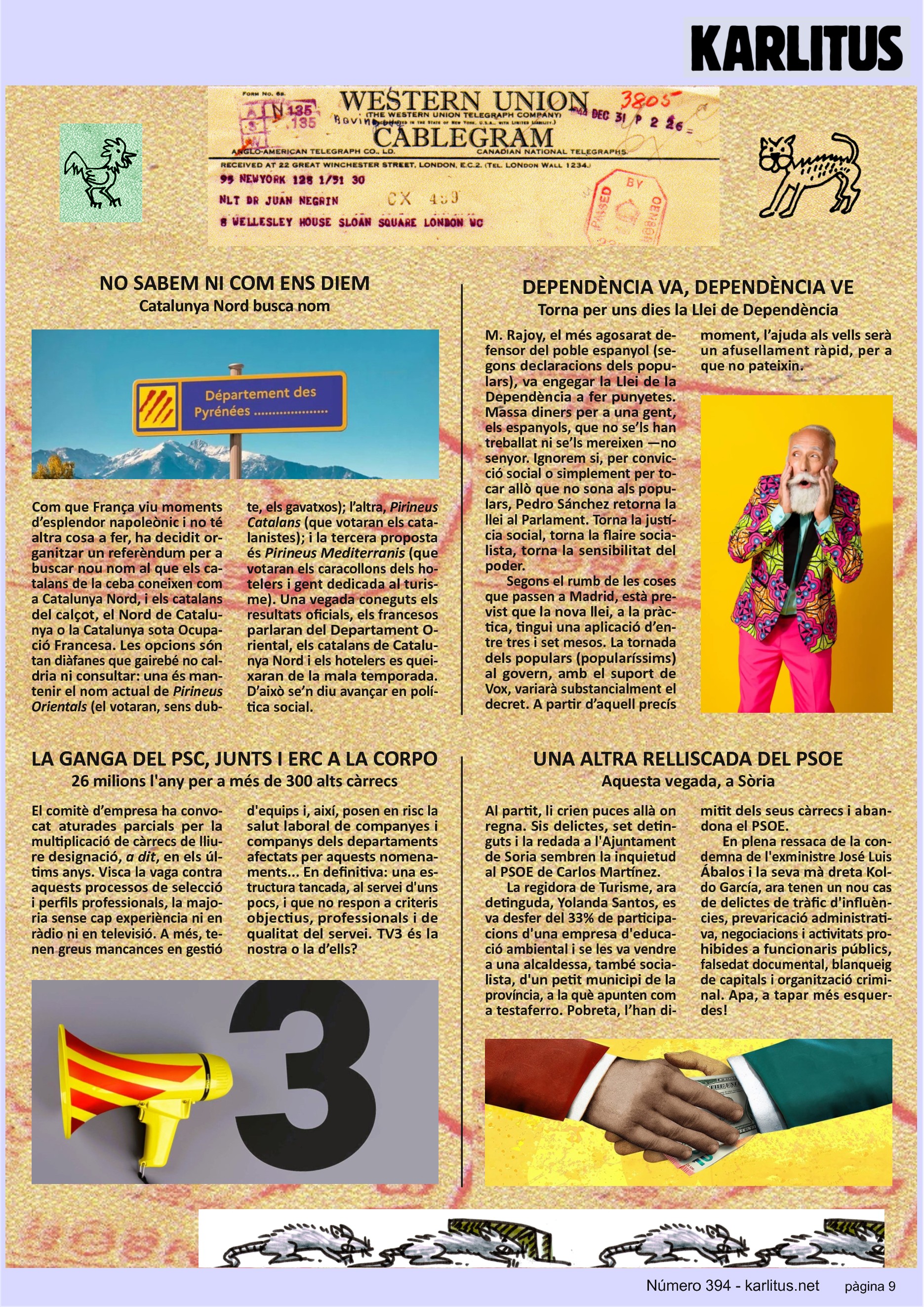 NOVENA PÀGINA
NO SABEM NI COM ENS DIEM
Catalunya Nord busca nom
Com que França viu moments d’esplendor napoleònic i no té altra cosa a fer, ha decidit organitzar un referèndum per a buscar nou nom al que els catalans de la ceba coneixen com a Catalunya Nord, i els catalans del calçot, el Nord de Catalunya o la Catalunya sota Ocupació Francesa. Les opcions són tan diàfanes que gairebé no caldria ni consultar: una és mantenir el nom actual de Pirineus Orientals (el votaran, sens dubte, els gavatxos); l’altra, Pirineus Catalans (que votaran els catalanistes); i la tercera proposta és Pirineus Mediterranis (que votaran els caracollons dels hotelers i gent dedicada al turisme). Una vegada coneguts els resultats oficials, els francesos parlaran del Departament Oriental, els catalans de Catalunya Nord i els hotelers es queixaran de la mala temporada. D’això se’n diu avançar en política social.
DEPENDÈNCIA VA, DEPENDÈNCIA VE
Torna per uns dies la Llei de Dependència
M. Rajoy, el més agosarat defensor del poble espanyol (segons declaracions dels populars), va engegar la Llei de la Dependència a fer punyetes. Massa diners per a una gent, els espanyols, que no se’ls han treballat ni se’ls mereixen —no senyor. Ignorem si, per convicció social o simplement per tocar allò que no sona als populars, Pedro Sánchez retorna la llei al Parlament. Torna la justícia social, torna la flaire socialista, torna la sensibilitat del poder. Segons el rumb de les coses que passen a Madrid, està previst que la nova llei, a la pràctica, tingui una aplicació d’entre tres i set mesos. La tornada dels populars (popularíssims) al govern, amb el suport de Vox, variarà substancialment el decret. A partir d’aquell precís moment, l’ajuda als vells serà un afusellament ràpid, per a que no pateixin.
LA GANGA DEL PSC, JUNTS I ERC A LA CORPO
26 milions l'any per a més de 300 alts càrrecs
El comitè d’empresa ha convocat aturades parcials per la multiplicació de càrrecs de lliure designació, a dit, en els últims anys. Visca la vaga contra aquests processos de selecció i perfils professionals, la majoria sense cap experiència ni en ràdio ni en televisió. A més, tenen greus mancances en gestió d'equips i, així, posen en risc la salut laboral de companyes i companys dels departaments afectats per aquests nomenaments... En definitiva: una estructura tancada, al servei d'uns pocs, i que no respon a criteris objectius, professionals i de qualitat del servei. TV3 és la nostra o la d’ells?
UNA ALTRA RELLISCADA DEL PSOE
Aquesta vegada, a Sòria
Al partit, li crien puces allà on regna. Sis delictes, set detinguts i la redada a l'Ajuntament de Soria sembren la inquietud al PSOE de Carlos Martínez.
La regidora de Turisme, ara detinguda, Yolanda Santos, es va desfer del 33% de participacions d'una empresa d'educació ambiental i se les va vendre a una alcaldessa, també socialista, d'un petit municipi de la província, a la què apunten com a testaferro. Pobreta, l’han dimitit dels seus càrrecs i abandona el PSOE.
En plena ressaca de la condemna de l'exministre José Luis Ábalos i la seva mà dreta Koldo García, ara tenen un nou cas de delictes de tràfic d'influències, prevaricació administrativa, negociacions i activitats prohibides a funcionaris públics, falsedat documental, blanqueig de capitals i organització criminal. Apa, a tapar més esquerdes!