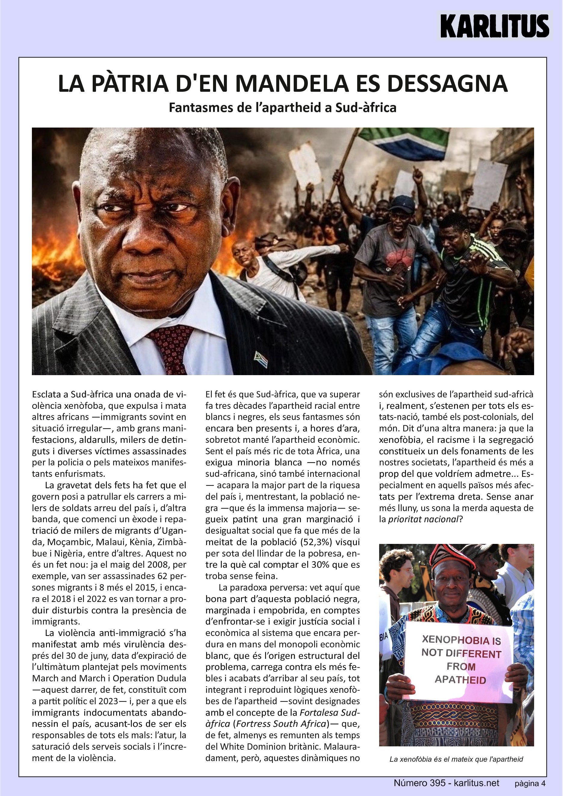 QUARTA PÀGINA
LA PÀTRIA D'EN MANDELA ES DESSAGNA
Fantasmes de l’apartheid a Sud-àfrica
Esclata a Sud-àfrica una onada de violència xenòfoba, que expulsa i mata altres africans —immigrants sovint en situació irregular—, amb grans manifestacions, aldarulls, milers de detinguts i diverses víctimes assassinades per la policia o pels mateixos manifestants enfurismats.
La gravetat dels fets ha fet que el govern posi a patrullar els carrers a milers de soldats arreu del país i, d’altra banda, que comenci un èxode i repatriació de milers de migrants d’Uganda, Moçambic, Malaui, Kènia, Zimbàbue i Nigèria, entre d’altres. Aquest no és un fet nou: ja el maig del 2008, per exemple, van ser assassinades 62 persones migrants i 8 més el 2015, i encara el 2018 i el 2022 es van tornar a produir disturbis contra la presència de immigrants.
La violència anti-immigració s’ha manifestat amb més virulència després del 30 de juny, data d’expiració de l’ultimàtum plantejat pels moviments March and March i Operation Dudula —aquest darrer, de fet, constituït com a partit polític el 2023— i, per a que els immigrants indocumentats abandonessin el país, acusant-los de ser els responsables de tots els mals: l’atur, la saturació dels serveis socials i l’increment de la violència.
El fet és que Sud-àfrica, que va superar fa tres dècades l’apartheid racial entre blancs i negres, els seus fantasmes són encara ben presents i, a hores d’ara, sobretot manté l’apartheid econòmic. Sent el país més ric de tota Àfrica, una exigua minoria blanca —no només sud-africana, sinó també internacional— acapara la major part de la riquesa del país i, mentrestant, la població negra —que és la immensa majoria— segueix patint una gran marginació i desigualtat social que fa que més de la meitat de la població (52,3%) visqui per sota del llindar de la pobresa, entre la què cal comptar el 30% que es troba sense feina.
La paradoxa perversa: vet aquí que bona part d’aquesta població negra, marginada i empobrida, en comptes d’enfrontar-se i exigir justícia social i econòmica al sistema que encara perdura en mans del monopoli econòmic blanc, que és l’origen estructural del problema, carrega contra els més febles i acabats d’arribar al seu país, tot integrant i reproduint lògiques xenofòbes de l’apartheid —sovint designades amb el concepte de la Fortalesa Sud-àfrica (Fortress South Africa)— que, de fet, almenys es remunten als temps del White Dominion britànic. Malauradament, però, aquestes dinàmiques no són exclusives de l’apartheid sud-africà i, realment, s’estenen per tots els estats-nació, també els post-colonials, del món. Dit d’una altra manera: ja que la xenofòbia, el racisme i la segregació constitueix un dels fonaments de les nostres societats, l’apartheid és més a prop del que voldríem admetre... Especialment en aquells països més afectats per l’extrema dreta. Sense anar més lluny, us sona la merda aquesta de la prioritat nacional?