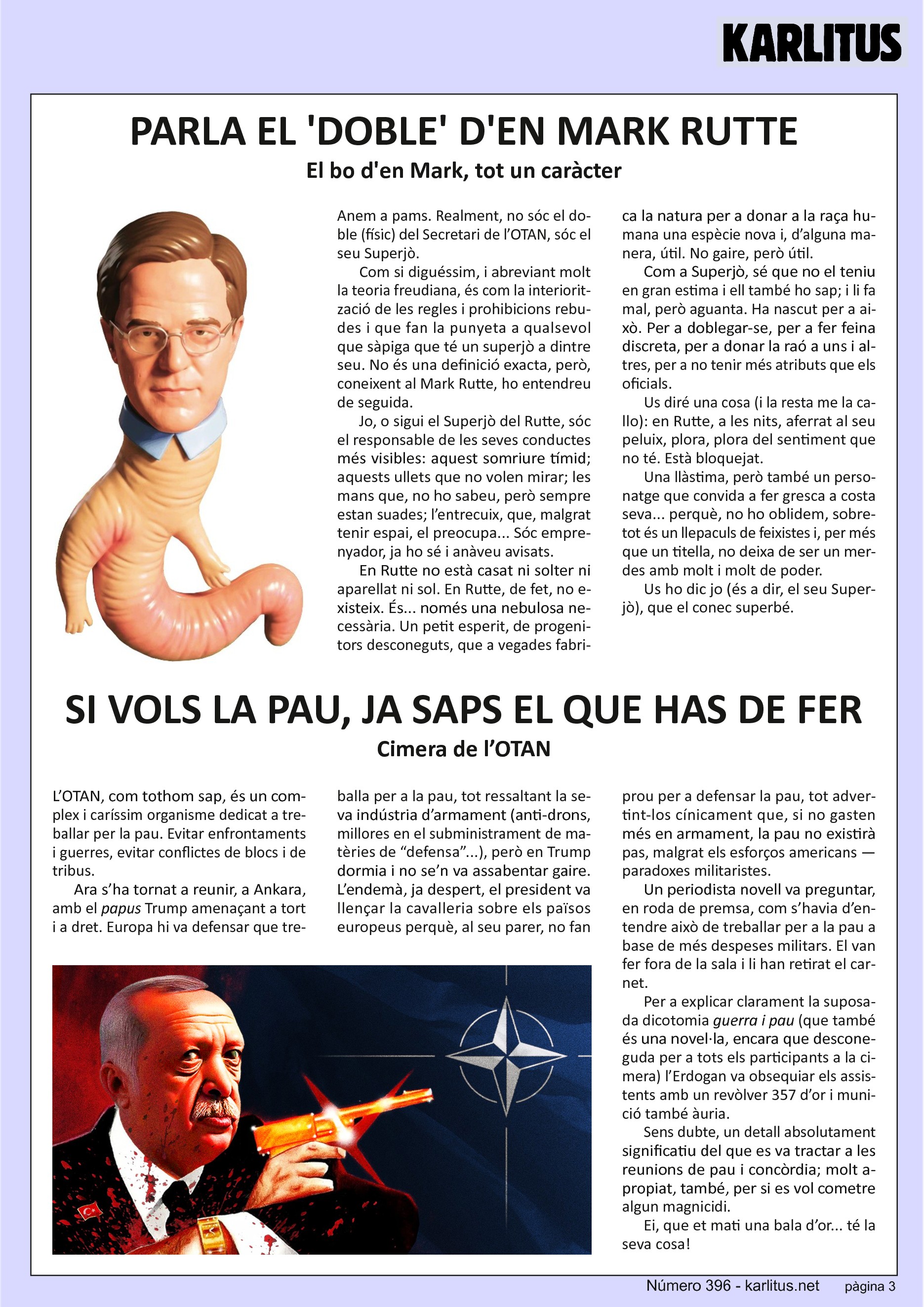 TERCERA PÀGINA
PARLA EL 'DOBLE' D'EN MARK RUTTE
El bo d'en Mark, tot un caràcter
Anem a pams. Realment, no sóc el doble (físic) del Secretari de l’OTAN, sóc el seu Superjò.
Com si diguéssim, i abreviant molt la teoria freudiana, és com la interiorització de les regles i prohibicions rebudes i que fan la punyeta a qualsevol que sàpiga que té un superjò a dintre seu. No és una definició exacta, però, coneixent al Mark Rutte, ho entendreu de seguida.
Jo, o sigui el Superjò del Rutte, sóc el responsable de les seves conductes més visibles: aquest somriure tímid; aquests ullets que no volen mirar; les mans que, no ho sabeu, però sempre estan suades; l’entrecuix, que, malgrat tenir espai, el preocupa... Sóc emprenyador, ja ho sé i anàveu avisats.
En Rutte no està casat ni solter ni aparellat ni sol. En Rutte, de fet, no existeix. És... només una nebulosa necessària. Un petit esperit, de progenitors desconeguts, que a vegades fabrica la natura per a donar a la raça humana una espècie nova i, d’alguna manera, útil. No gaire, però útil.
Com a Superjò, sé que no el teniu en gran estima i ell també ho sap; i li fa mal, però aguanta. Ha nascut per a això. Per a doblegar-se, per a fer feina discreta, per a donar la raó a uns i altres, per a no tenir més atributs que els oficials.
Us diré una cosa (i la resta me la callo): en Rutte, a les nits, aferrat al seu peluix, plora, plora del sentiment que no té. Està bloquejat.
Una llàstima, però també un personatge que convida a fer gresca a costa seva... perquè, no ho oblidem, sobretot és un llepaculs de feixistes i, per més que un titella, no deixa de ser un merdes amb molt i molt de poder.
Us ho dic jo (és a dir, el seu Superjò), que el conec superbé.
SI VOLS LA PAU, JA SAPS EL QUE HAS DE FER
Cimera de l’OTAN
L’OTAN, com tothom sap, és un complex i caríssim organisme dedicat a treballar per la pau. Evitar enfrontaments i guerres, evitar conflictes de blocs i de tribus.
Ara s’ha tornat a reunir, a Ankara, amb el papus Trump amenaçant a tort i a dret. Europa hi va defensar que treballa per a la pau, tot ressaltant la seva indústria d’armament (anti-drons, millores en el subministrament de matèries de “defensa”...), però en Trump dormia i no se’n va assabentar gaire. L’endemà, ja despert, el president va llençar la cavalleria sobre els països europeus perquè, al seu parer, no fan prou per a defensar la pau, tot advertint-los cínicament que, si no gasten més en armament, la pau no existirà pas, malgrat els esforços americans —paradoxes militaristes.
Un periodista novell va preguntar, en roda de premsa, com s’havia d’entendre això de treballar per a la pau a base de més despeses militars. El van fer fora de la sala i li han retirat el carnet. Per a explicar clarament la suposada dicotomia guerra i pau (que també és una novel·la, encara que desconeguda per a tots els participants a la cimera) l’Erdogan va obsequiar els assistents amb un revòlver 357 d’or i munició també àuria.
Sens dubte, un detall absolutament significatiu del que es va tractar a les reunions de pau i concòrdia; molt apropiat, també, per si es vol cometre algun magnicidi.
Ei, que et mati una bala d’or... té la seva cosa!