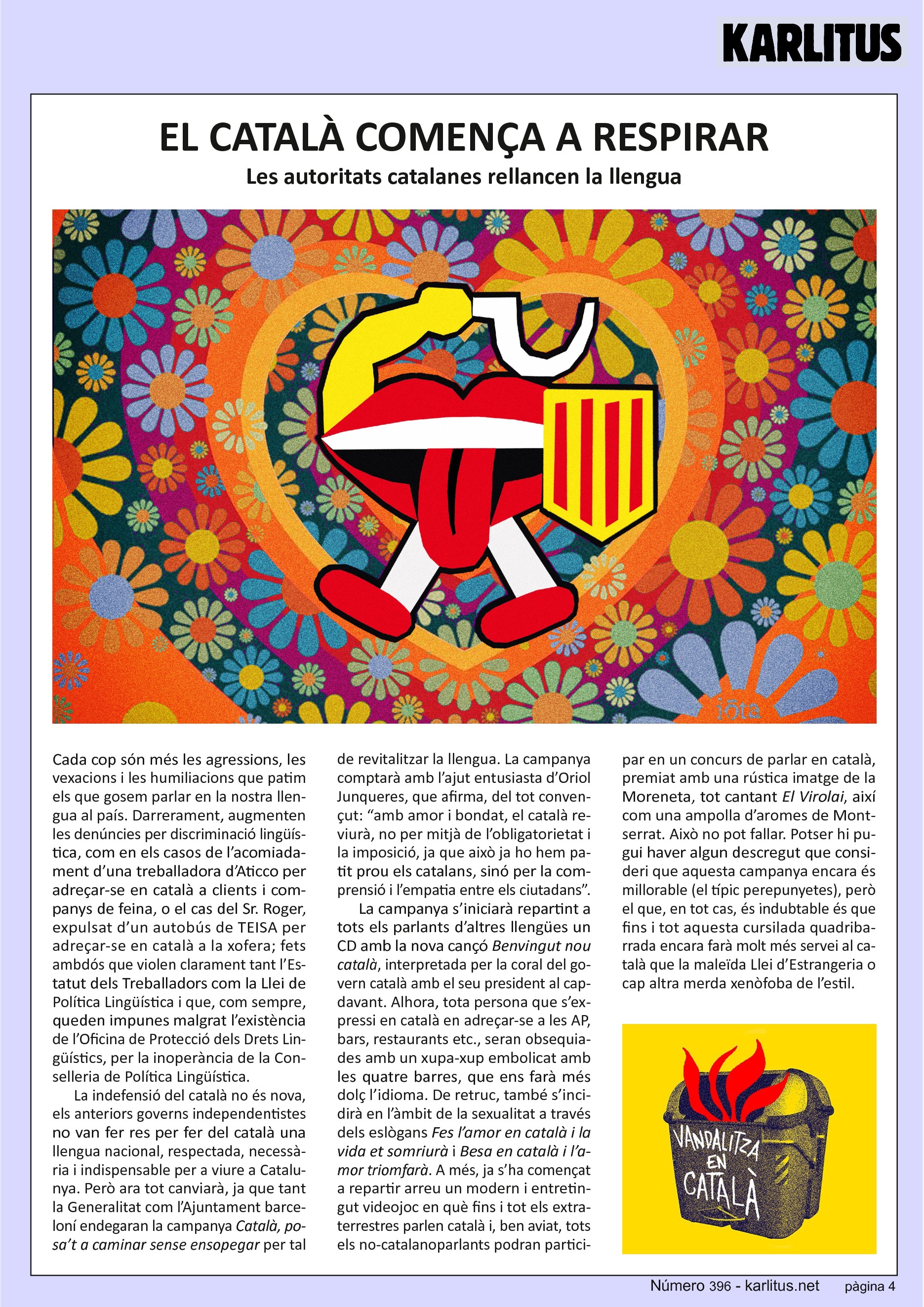 QUARTA PÀGINA
EL CATALÀ COMENÇA A RESPIRAR
Les autoritats catalanes rellancen la llengua
Cada cop són més les agressions, les vexacions i les humiliacions que patim els que gosem parlar en la nostra llengua al país. Darrerament, augmenten les denúncies per discriminació lingüística, com en els casos de l’acomiadament d’una treballadora d’Aticco per adreçar-se en català a clients i companys de feina, o el cas del Sr. Roger, expulsat d’un autobús de TEISA per adreçar-se en català a la xofera; fets ambdós que violen clarament tant l’Estatut dels Treballadors com la Llei de Política Lingüística i que, com sempre, queden impunes malgrat l’existència de l’Oficina de Protecció dels Drets Lingüístics, per la inoperància de la Conselleria de Política Lingüística.
La indefensió del català no és nova, els anteriors governs independentistes no van fer res per fer del català una llengua nacional, respectada, necessària i indispensable per a viure a Catalunya. Però ara tot canviarà, ja que tant la Generalitat com l’Ajuntament barceloní endegaran la campanya Català, posa’t a caminar sense ensopegar per tal de revitalitzar la llengua. La campanya comptarà amb l’ajut entusiasta d’Oriol Junqueres, que afirma, del tot convençut: “amb amor i bondat, el català reviurà, no per mitjà de l’obligatorietat i la imposició, ja que això ja ho hem patit prou els catalans, sinó per la comprensió i l’empatia entre els ciutadans”.
La campanya s’iniciarà repartint a tots els parlants d’altres llengües un CD amb la nova cançó Benvingut nou català, interpretada per la coral del govern català amb el seu president al capdavant. Alhora, tota persona que s’expressi en català en adreçar-se a les AP, bars, restaurants etc., seran obsequiades amb un xupa-xup embolicat amb les quatre barres, que ens farà més dolç l’idioma. De retruc, també s’incidirà en l’àmbit de la sexualitat a través dels eslògans Fes l’amor en català i la vida et somriurà i Besa en català i l’amor triomfarà. A més, ja s’ha començat a repartir arreu un modern i entretingut videojoc en què fins i tot els extraterrestres parlen català i, ben aviat, tots els no-catalanoparlants podran participar en un concurs de parlar en català, premiat amb una rústica imatge de la Moreneta, tot cantant El Virolai, així com una ampolla d’aromes de Montserrat. Això no pot fallar. Potser hi pugui haver algun descregut que consideri que aquesta campanya encara és millorable (el típic perepunyetes), però el que, en tot cas, és indubtable és que fins i tot aquesta cursilada quadribarrada encara farà molt més servei al català que la maleïda Llei d’Estrangeria o cap altra merda xenòfoba de l’estil.