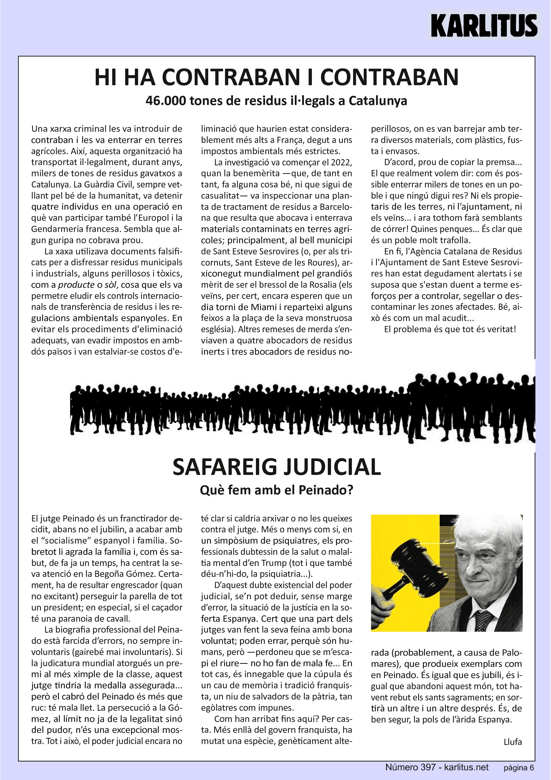 SISENA PÀGINA
HI HA CONTRABAN I CONTRABAN
46.000 tones de residus il·legals a Catalunya
Una xarxa criminal les va introduir de contraban i les va enterrar en terres agrícoles. Així, aquesta organització ha transportat il·legalment, durant anys, milers de tones de residus gavatxos a Catalunya. La Guàrdia Civil, sempre vetllant pel bé de la humanitat, va detenir quatre individus en una operació en què van participar també l’Europol i la Gendarmeria francesa. Sembla que algun guripa no cobrava prou.
La xaxa utilizava documents falsificats per a disfressar residus municipals i industrials, alguns perillosos i tòxics, com a producte o sòl, cosa que els va permetre eludir els controls internacionals de transferència de residus i les regulacions ambientals espanyoles. En evitar els procediments d'eliminació adequats, van evadir impostos en ambdós països i van estalviar-se costos d'eliminació que haurien estat considerablement més alts a França, degut a uns impostos ambientals més estrictes.
La investigació va començar el 2022, quan la benemèrita —que, de tant en tant, fa alguna cosa bé, ni que sigui de casualitat— va inspeccionar una planta de tractament de residus a Barcelona que resulta que abocava i enterrava materials contaminats en terres agrícoles; principalment, al bell municipi de Sant Esteve Sesrovires (o, per als tricornuts, Sant Esteve de les Roures), arxiconegut mundialment pel grandiós mèrit de ser el bressol de la Rosalia (els veïns, per cert, encara esperen que un dia torni de Miami i reparteixi alguns feixos a la plaça de la seva monstruosa església). Altres remeses de merda s’enviaven a quatre abocadors de residus inerts i tres abocadors de residus no-perillosos, on es van barrejar amb terra diversos materials, com plàstics, fusta i envasos.
D’acord, prou de copiar la premsa... El que realment volem dir: com és possible enterrar milers de tones en un poble i que ningú digui res? Ni els propietaris de les terres, ni l’ajuntament, ni els veïns... i ara tothom farà semblants de córrer! Quines penques... És clar que és un poble molt trafolla.
En fi, l'Agència Catalana de Residus i l'Ajuntament de Sant Esteve Sesrovires han estat degudament alertats i se suposa que s'estan duent a terme esforços per a controlar, segellar o descontaminar les zones afectades. Bé, això és com un mal acudit... El problema és que tot és veritat!
SAFAREIG JUDICIAL
Què fem amb el Peinado?
El jutge Peinado és un franctirador decidit, abans no el jubilin, a acabar amb el “socialisme” espanyol i família. Sobretot li agrada la família i, com és sabut, de fa ja un temps, ha centrat la seva atenció en la Begoña Gómez. Certament, ha de resultar engrescador (quan no excitant) perseguir la parella de tot un president; en especial, si el caçador té una paranoia de cavall.
La biografia professional del Peinado està farcida d’errors, no sempre involuntaris (gairebé mai involuntaris). Si la judicatura mundial atorgués un premi al més ximple de la classe, aquest jutge tindria la medalla assegurada... però el cabró del Peinado és més que ruc: té mala llet. La persecució a la Gómez, al límit no ja de la legalitat sinó del pudor, n’és una excepcional mostra. Tot i això, el poder judicial encara no té clar si caldria arxivar o no les queixes contra el jutge. Més o menys com si, en un simpòsium de psiquiatres, els professionals dubtessin de la salut o malaltia mental d’en Trump (tot i que també déu-n’hi-do, la psiquiatria...).
D’aquest dubte existencial del poder judicial, se’n pot deduir, sense marge d’error, la situació de la justícia en la soferta Espanya. Cert que una part dels jutges van fent la seva feina amb bona voluntat; poden errar, perquè són humans, però —perdoneu que se m’escapi el riure— no ho fan de mala fe... En tot cas, és innegable que la cúpula és un cau de memòria i tradició franquista, un niu de salvadors de la pàtria, tan egòlatres com impunes.
Com han arribat fins aquí? Per casta. Més enllà del govern franquista, ha mutat una espècie, genèticament alterada (probablement, a causa de Palomares), que produeix exemplars com en Peinado. És igual que es jubili, és igual que abandoni aquest món, tot havent rebut els sants sagraments; en sortirà un altre i un altre després. És, de ben segur, la pols de l’àrida Espanya.
Llufa