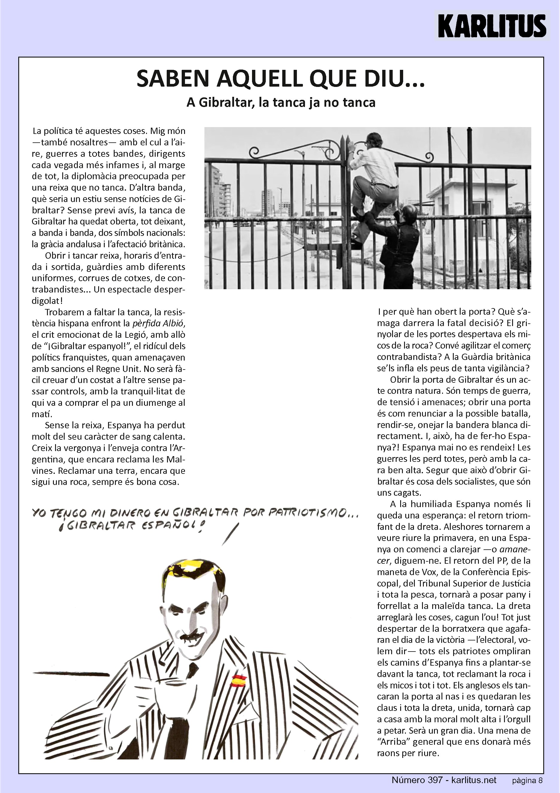 VUITENA PÀGINA
SABEN AQUELL QUE DIU...
A Gibraltar, la tanca ja no tanca
La política té aquestes coses. Mig món —també nosaltres— amb el cul a l’aire, guerres a totes bandes, dirigents cada vegada més infames i, al marge de tot, la diplomàcia preocupada per una reixa que no tanca. D’altra banda, què seria un estiu sense notícies de Gibraltar? Sense previ avís, la tanca de Gibraltar ha quedat oberta, tot deixant, a banda i banda, dos símbols nacionals: la gràcia andalusa i l’afectació britànica.
Obrir i tancar reixa, horaris d’entrada i sortida, guàrdies amb diferents uniformes, corrues de cotxes, de contrabandistes... Un espectacle desperdigolat!
Trobarem a faltar la tanca, la resistència hispana enfront la pèrfida Albió, el crit emocionat de la Legió, amb allò de “¡Gibraltar espanyol!”, el ridícul dels polítics franquistes, quan amenaçaven amb sancions el Regne Unit. No serà fàcil creuar d’un costat a l’altre sense passar controls, amb la tranquil·litat de qui va a comprar el pa un diumenge al matí.
Sense la reixa, Espanya ha perdut molt del seu caràcter de sang calenta. Creix la vergonya i l’enveja contra l’Argentina, que encara reclama les Malvines. Reclamar una terra, encara que sigui una roca, sempre és bona cosa.
I per què han obert la porta? Què s’amaga darrera la fatal decisió? El grinyolar de les portes despertava els micos de la roca? Convé agilitzar el comerç contrabandista? A la Guàrdia britànica se’ls infla els peus de tanta vigilància?
Obrir la porta de Gibraltar és un acte contra natura. Són temps de guerra, de tensió i amenaces; obrir una porta és com renunciar a la possible batalla, rendir-se, onejar la bandera blanca directament. I, això, ha de fer-ho Espanya?! Espanya mai no es rendeix! Les guerres les perd totes, però amb la cara ben alta. Segur que això d’obrir Gibraltar és cosa dels socialistes, que són uns cagats.
A la humiliada Espanya només li queda una esperança: el retorn triomfant de la dreta. Aleshores tornarem a veure riure la primavera, en una Espanya on comenci a clarejar —o amanecer, diguem-ne. El retorn del PP, de la maneta de Vox, de la Conferència Episcopal, del Tribunal Superior de Justícia i tota la pesca, tornarà a posar pany i forrellat a la maleïda tanca. La dreta arreglarà les coses, cagun l’ou! Tot just despertar de la borratxera que agafaran el dia de la victòria —l’electoral, volem dir— tots els patriotes ompliran els camins d’Espanya fins a plantar-se davant la tanca, tot reclamant la roca i els micos i tot i tot. Els anglesos els tancaran la porta al nas i es quedaran les claus i tota la dreta, unida, tornarà cap a casa amb la moral molt alta i l’orgull a petar. Serà un gran dia. Una mena de “Arriba” general que ens donarà més raons per riure.