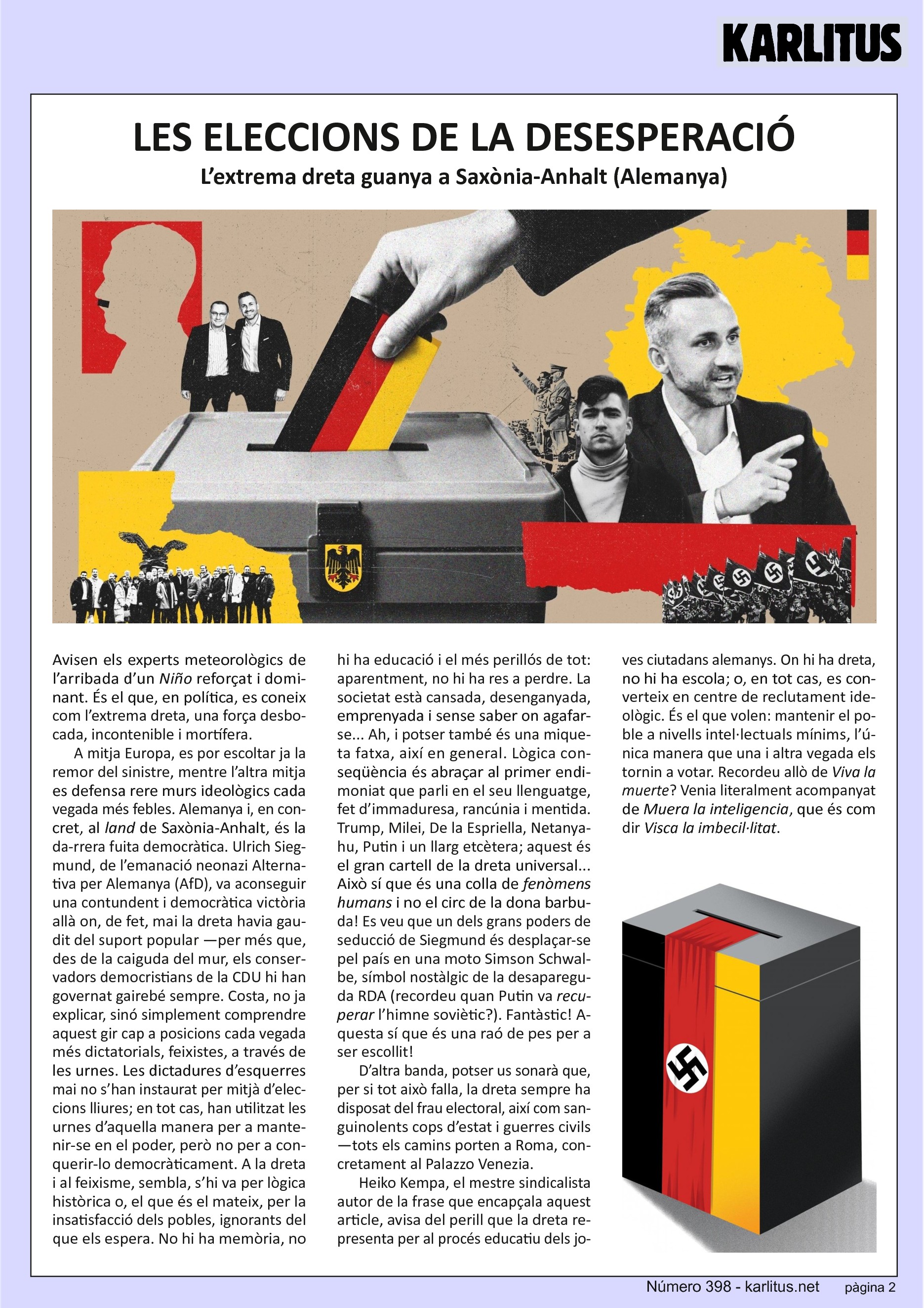 SEGONA PÀGINA
LES ELECCIONS DE LA DESESPERACIÓ
L’extrema dreta guanya a Saxònia-Anhalt (Alemanya)
Avisen els experts meteorològics de l’arribada d’un Niño reforçat i dominant. És el que, en política, es coneix com l’extrema dreta, una força desbocada, incontenible i mortífera.
A mitja Europa, es por escoltar ja la remor del sinistre, mentre l’altra mitja es defensa rere murs ideològics cada vegada més febles. Alemanya i, en concret, al land de Saxònia-Anhalt, és la darrera fuita democràtica. Ulrich Siegmund, de l’emanació neonazi Alternativa per Alemanya (AfD), va aconseguir una contundent i democràtica victòria allà on, de fet, mai la dreta havia gaudit del suport popular —per més que, des de la caiguda del mur, els conservadors democristians de la CDU hi han governat gairebé sempre. Costa, no ja explicar, sinó simplement comprendre aquest gir cap a posicions cada vegada més dictatorials, feixistes, a través de les urnes. Les dictadures d’esquerres mai no s’han instaurat per mitjà d’eleccions lliures; en tot cas, han utilitzat les urnes d’aquella manera per a mantenir-se en el poder, però no per a conquerir-lo democràticament. A la dreta i al feixisme, sembla, s’hi va per lògica històrica o, el que és el mateix, per la insatisfacció dels pobles, ignorants del que els espera. No hi ha memòria, no hi ha educació i el més perillós de tot: aparentment, no hi ha res a perdre. La societat està cansada, desenganyada, emprenyada i sense saber on agafar-se... Ah, i potser també és una miqueta fatxa, així en general. Lògica conseqüència és abraçar al primer endimoniat que parli en el seu llenguatge, fet d’immaduresa, rancúnia i mentida. Trump, Milei, De la Espriella, Netanyahu, Putin i un llarg etcètera; aquest és el gran cartell de la dreta universal... Això sí que és una colla de fenòmens humans i no el circ de la dona barbuda! Es veu que un dels grans poders de seducció de Siegmund és desplaçar-se pel país en una moto Simson Schwalbe, símbol nostàlgic de la desapareguda RDA (recordeu quan Putin va recuperar l’himne soviètic?). Fantàstic! Aquesta sí que és una raó de pes per a ser escollit!
D’altra banda, potser us sonarà que, per si tot això falla, la dreta sempre ha disposat del frau electoral, així com sanguinolents cops d’estat i guerres civils —tots els camins porten a Roma, concretament al Palazzo Venezia.
Heiko Kempa, el mestre sindicalista autor de la frase que encapçala aquest article, avisa del perill que la dreta representa per al procés educatiu dels joves ciutadans alemanys. On hi ha dreta, no hi ha escola; o, en tot cas, es converteix en centre de reclutament ideològic. És el que volen: mantenir el poble a nivells intel·lectuals mínims, l’única manera que una i altra vegada els tornin a votar. Recordeu allò de Viva la muerte? Venia literalment acompanyat de Muera la inteligencia, que és com dir Visca la imbecil·litat.