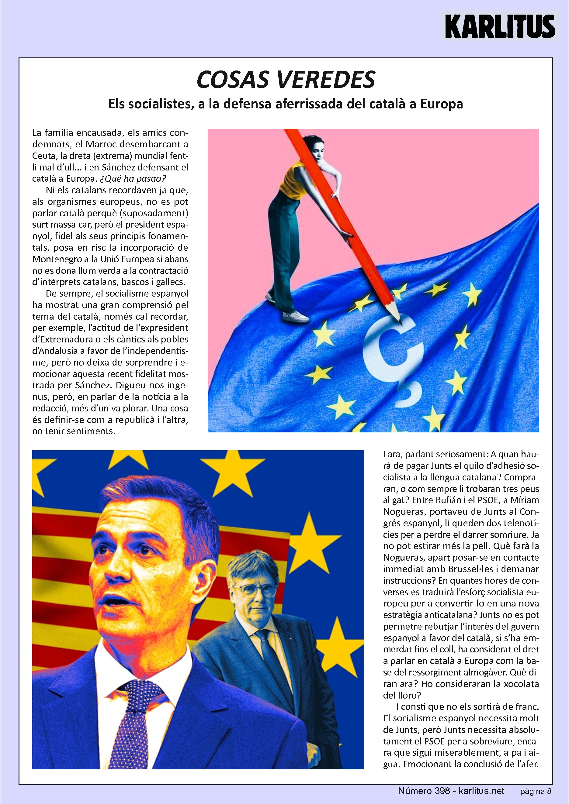 VUITENA PÀGINA
COSAS VEREDES
Els socialistes, a la defensa aferrissada del català a Europa
La família encausada, els amics condemnats, el Marroc desembarcant a Ceuta, la dreta (extrema) mundial fent-li mal d’ull... i en Sánchez defensant el català a Europa. ¿Qué ha pasao?
Ni els catalans recordaven ja que, als organismes europeus, no es pot parlar català perquè (suposadament) surt massa car, però el president espanyol, fidel als seus principis fonamentals, posa en risc la incorporació de Montenegro a la Unió Europea si abans no es dona llum verda a la contractació d’intèrprets catalans, bascos i gallecs.
De sempre, el socialisme espanyol ha mostrat una gran comprensió pel tema del català, només cal recordar, per exemple, l’actitud de l’expresident d’Extremadura o els càntics als pobles d’Andalusia a favor de l’independentisme, però no deixa de sorprendre i emocionar aquesta recent fidelitat mostrada per Sánchez. Digueu-nos ingenus, però, en parlar de la notícia a la redacció, més d’un va plorar. Una cosa és definir-se com a republicà i l’altra, no tenir sentiments. I ara, parlant seriosament: A quan haurà de pagar Junts el quilo d’adhesió socialista a la llengua catalana? Compraran, o com sempre li trobaran tres peus al gat? Entre Rufián i el PSOE, a Míriam Nogueras, portaveu de Junts al Congrés espanyol, li queden dos telenotícies per a perdre el darrer somriure. Ja no pot estirar més la pell. Què farà la Nogueras, apart posar-se en contacte immediat amb Brussel·les i demanar instruccions? En quantes hores de converses es traduirà l’esforç socialista europeu per a convertir-lo en una nova estratègia anticatalana? Junts no es pot permetre rebutjar l’interès del govern espanyol a favor del català, si s’ha emmerdat fins el coll, ha considerat el dret a parlar en català a Europa com la base del ressorgiment almogàver. Què diran ara? Ho consideraran la xocolata del lloro?
I consti que no els sortirà de franc. El socialisme espanyol necessita molt de Junts, però Junts necessita absolutament el PSOE per a sobreviure, encara que sigui miserablement, a pa i aigua. Emocionant la conclusió de l’afer.