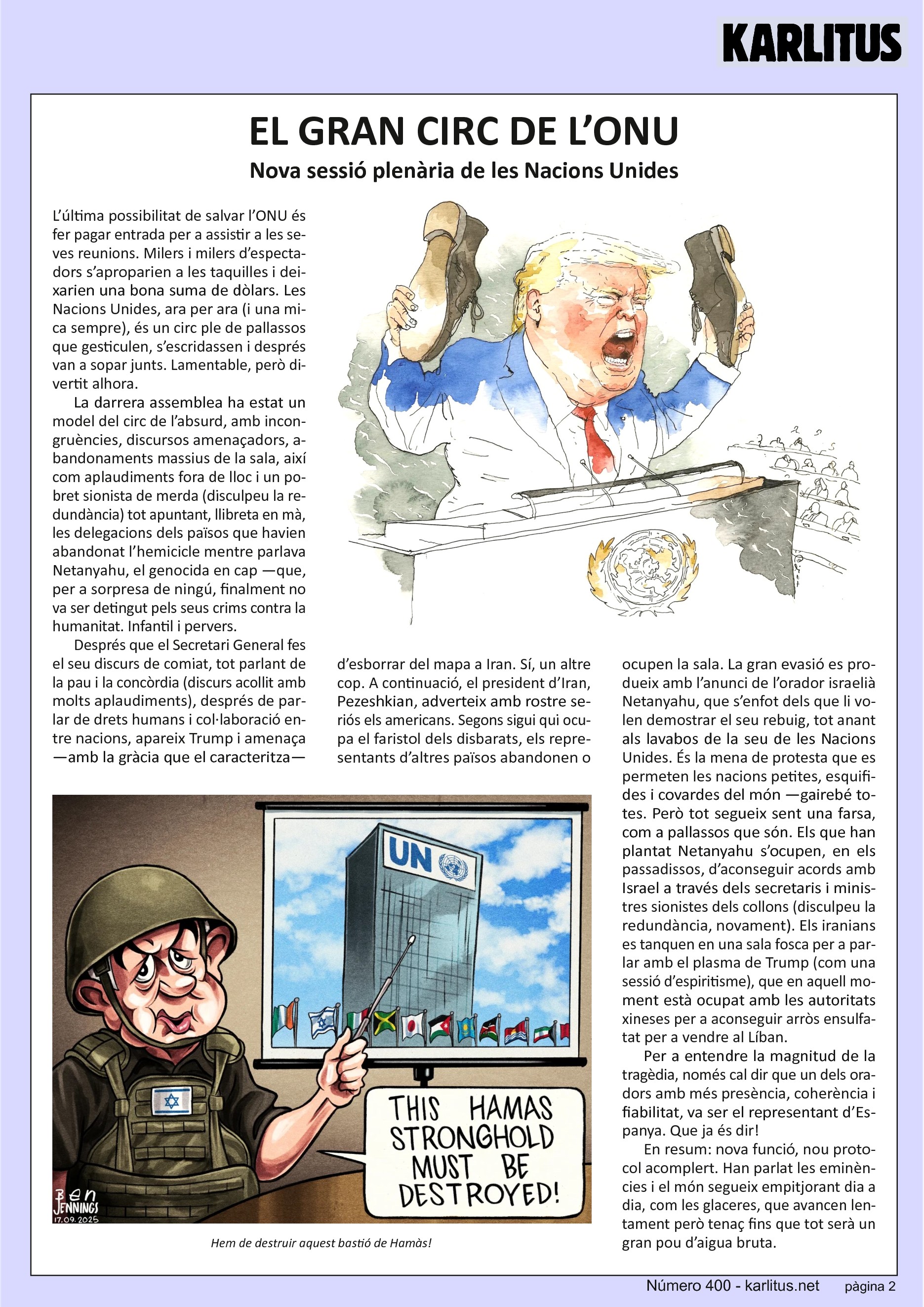 SEGONA PÀGINA
EL GRAN CIRC DE L’ONU
Nova sessió plenària de les Nacions Unides
L’última possibilitat de salvar l’ONU és fer pagar entrada per a assistir a les seves reunions. Milers i milers d’espectadors s’aproparien a les taquilles i deixarien una bona suma de dòlars. Les Nacions Unides, ara per ara (i una mica sempre), és un circ ple de pallassos que gesticulen, s’escridassen i després van a sopar junts. Lamentable, però divertit alhora.
La darrera assemblea ha estat un model del circ de l’absurd, amb incongruències, discursos amenaçadors, abandonaments massius de la sala, així com aplaudiments fora de lloc i un pobret sionista de merda (disculpeu la redundància) tot apuntant, llibreta en mà, les delegacions dels països que havien abandonat l’hemicicle mentre parlava Netanyahu, el genocida en cap —que, per a sorpresa de ningú, finalment no va ser detingut pels seus crims contra la humanitat. Infantil i pervers.
Després que el Secretari General fes el seu discurs de comiat, tot parlant de la pau i la concòrdia (discurs acollit amb molts aplaudiments), després de parlar de drets humans i col·laboració entre nacions, apareix Trump i amenaça —amb la gràcia que el caracteritza— d’esborrar del mapa a Iran. Sí, un altre cop. A continuació, el president d’Iran, Pezeshkian, adverteix amb rostre seriós els americans. Segons sigui qui ocupa el faristol dels disbarats, els representants d’altres països abandonen o ocupen la sala. La gran evasió es produeix amb l’anunci de l’orador israelià Netanyahu, que s’enfot dels que li volen demostrar el seu rebuig, tot anant als lavabos de la seu de les Nacions Unides. És la mena de protesta que es permeten les nacions petites, esquifides i covardes del món —gairebé totes. Però tot segueix sent una farsa, com a pallassos que són. Els que han plantat Netanyahu s’ocupen, en els passadissos, d’aconseguir acords amb Israel a través dels secretaris i ministres sionistes dels collons (disculpeu la redundància, novament). Els iranians es tanquen en una sala fosca per a parlar amb el plasma de Trump (com una sessió d’espiritisme), que en aquell moment està ocupat amb les autoritats xineses per a aconseguir arròs ensulfatat per a vendre al Líban.
Per a entendre la magnitud de la tragèdia, només cal dir que un dels oradors amb més presència, coherència i fiabilitat, va ser el representant d’Espanya. Que ja és dir!
En resum: nova funció, nou protocol acomplert. Han parlat les eminències i el món segueix empitjorant dia a dia, com les glaceres, que avancen lentament però tenaç fins que tot serà un gran pou d’aigua bruta.