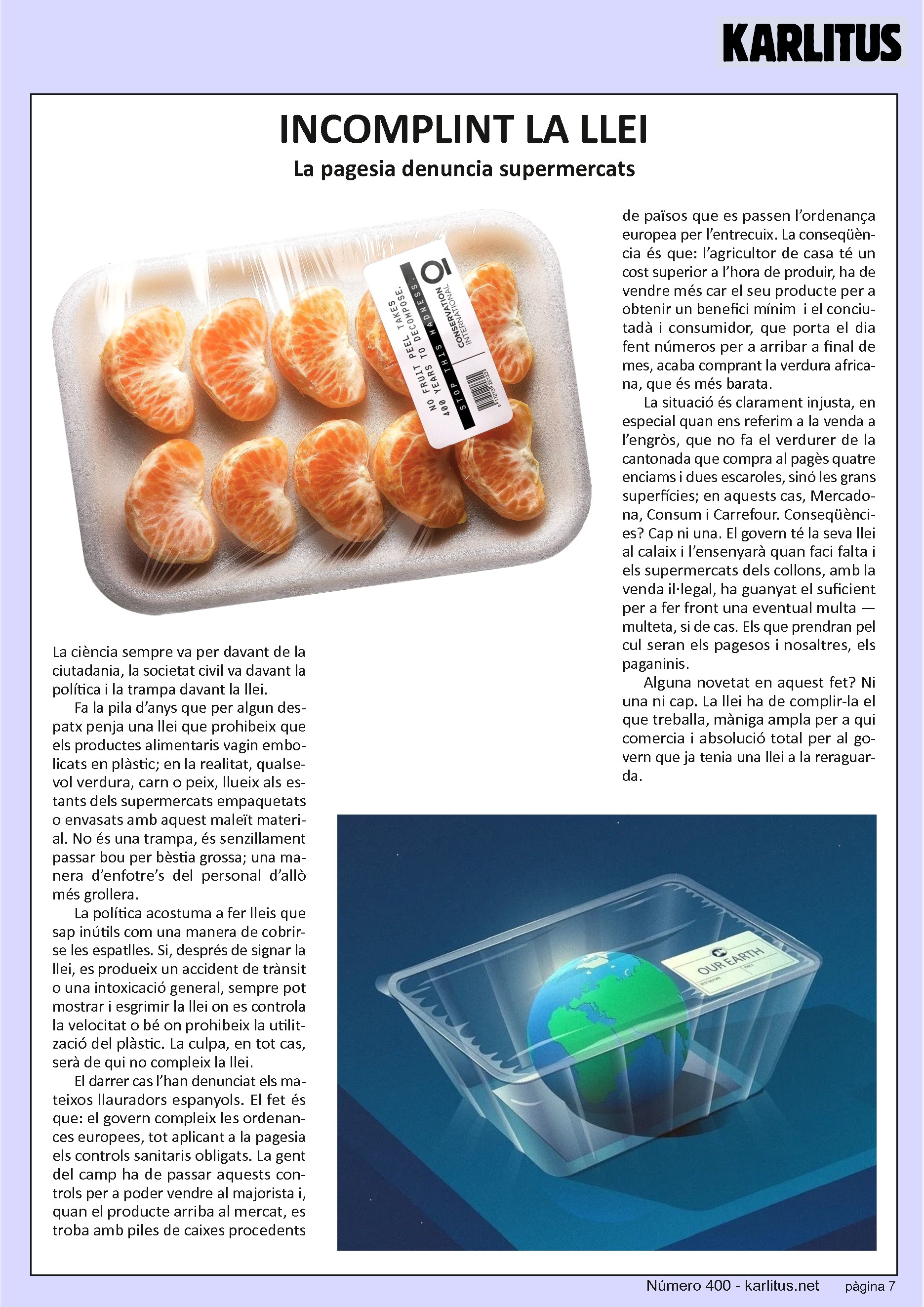 SETENA PÀGINA
INCOMPLINT LA LLEI
La pagesia denuncia supermercats
La ciència sempre va per davant de la ciutadania, la societat civil va davant la política i la trampa davant la llei.
Fa la pila d’anys que per algun despatx penja una llei que prohibeix que els productes alimentaris vagin embolicats en plàstic; en la realitat, qualsevol verdura, carn o peix, llueix als estants dels supermercats empaquetats o envasats amb aquest maleït material. No és una trampa, és senzillament passar bou per bèstia grossa; una manera d’enfotre’s del personal d’allò més grollera.
La política acostuma a fer lleis que sap inútils com una manera de cobrir-se les espatlles. Si, després de signar la llei, es produeix un accident de trànsit o una intoxicació general, sempre pot mostrar i esgrimir la llei on es controla la velocitat o bé on prohibeix la utilització del plàstic. La culpa, en tot cas, serà de qui no compleix la llei.
El darrer cas l’han denunciat els mateixos llauradors espanyols. El fet és que: el govern compleix les ordenances europees, tot aplicant a la pagesia els controls sanitaris obligats. La gent del camp ha de passar aquests controls per a poder vendre al majorista i, quan el producte arriba al mercat, es troba amb piles de caixes procedents de països que es passen l’ordenança europea per l’entrecuix. La conseqüència és que: l’agricultor de casa té un cost superior a l’hora de produir, ha de vendre més car el seu producte per a obtenir un benefici mínim i el conciutadà i consumidor, que porta el dia fent números per a arribar a final de mes, acaba comprant la verdura africana, que és més barata.
La situació és clarament injusta, en especial quan ens referim a la venda a l’engròs, que no fa el verdurer de la cantonada que compra al pagès quatre enciams i dues escaroles, sinó les grans superfícies; en aquests cas, Mercadona, Consum i Carrefour. Conseqüències? Cap ni una. El govern té la seva llei al calaix i l’ensenyarà quan faci falta i els supermercats dels collons, amb la venda il·legal, ha guanyat el suficient per a fer front una eventual multa —multeta, si de cas. Els que prendran pel cul seran els pagesos i nosaltres, els paganinis.
Alguna novetat en aquest fet? Ni una ni cap. La llei ha de complir-la el que treballa, màniga ampla per a qui comercia i absolució total per al govern que ja tenia una llei a la rereguarda.
