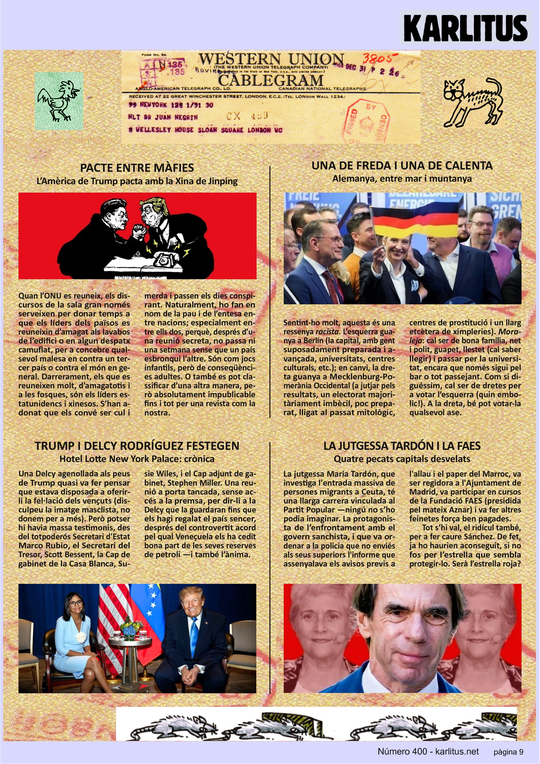 NOVENA PÀGINA
PACTE ENTRE MÀFIES
L’Amèrica de Trump pacta amb la Xina de Jinping
Quan l’ONU es reuneix, els discursos de la sala gran només serveixen per donar temps a que els líders dels països es reuneixin d’amagat als lavabos de l’edifici o en algun despatx camuflat, per a concebre qualsevol malesa en contra un tercer país o contra el món en general. Darrerament, els que es reuneixen molt, d’amagatotis i a les fosques, són els líders estatunidencs i xinesos. S’han adonat que els convé ser cul i merda i passen els dies conspirant. Naturalment, ho fan en nom de la pau i de l’entesa entre nacions; especialment entre ells dos, perquè, després d’una reunió secreta, no passa ni una setmana sense que un país esbronqui l’altre. Són com jocs infantils, però de conseqüències adultes. O també es pot classificar d’una altra manera, però absolutament impublicable fins i tot per una revista com la nostra.
UNA DE FREDA I UNA DE CALENTA
Alemanya, entre mar i muntanya
Sentint-ho molt, aquesta és una ressenya racista. L’esquerra guanya a Berlín (la capital, amb gent suposadament preparada i avançada, universitats, centres culturals, etc.); en canvi, la dreta guanya a Mecklenburg-Pomerània Occidental (a jutjar pels resultats, un electorat majoritàriament imbècil, poc preparat, lligat al passat mitològic, centres de prostitució i un llarg etcètera de ximpleries). Moraleja: cal ser de bona família, net i polit, guapet, llestet (cal saber llegir) i passar per la universitat, encara que només sigui pel bar o tot passejant. Com si diguéssim, cal ser de dretes per a votar l’esquerra (quin embolic!). A la dreta, bé pot votar-la qualsevol ase.
TRUMP I DELCY RODRÍGUEZ FESTEGEN
Hotel Lotte New York Palace: crònica.
Una Delcy agenollada als peus de Trump quasi va fer pensar que estava disposada a oferir-li la fel·lació dels vençuts (disculpeu la imatge masclista, no donem per a més). Però potser hi havia massa testimonis, des del totpoderós Secretari d'Estat Marco Rubio, el Secretari del Tresor, Scott Bessent, la Cap de gabinet de la Casa Blanca, Susie Wiles, i el Cap adjunt de gabinet, Stephen Miller. Una reunió a porta tancada, sense accés a la premsa, per dir-li a la Delcy que la guardaran fins que els hagi regalat el país sencer, després del controvertit acord pel qual Veneçuela els ha cedit bona part de les seves reserves de petroli —i també l’ànima.
LA JUTGESSA TARDÓN I LA FAES
Quatre pecats capitals desvelats
La jutgessa María Tardón, que investiga l'entrada massiva de persones migrants a Ceuta, té una llarga carrera vinculada al Partit Popular —ningú no s’ho podia imaginar. La protagonista de l’enfrontament amb el govern sanchista, i que va ordenar a la policia que no enviés als seus superiors l'informe que assenyalava els avisos previs a l'allau i el paper del Marroc, va ser regidora a l'Ajuntament de Madrid, va participar en cursos de la Fundació FAES (presidida pel mateix Aznar) i va fer altres feinetes força ben pagades.
Tot s’hi val, el ridícul també, per a fer caure Sánchez. De fet, ja ho haurien aconseguit, si no fos per l’estrella que sembla protegir-lo. Serà l’estrella roja?
