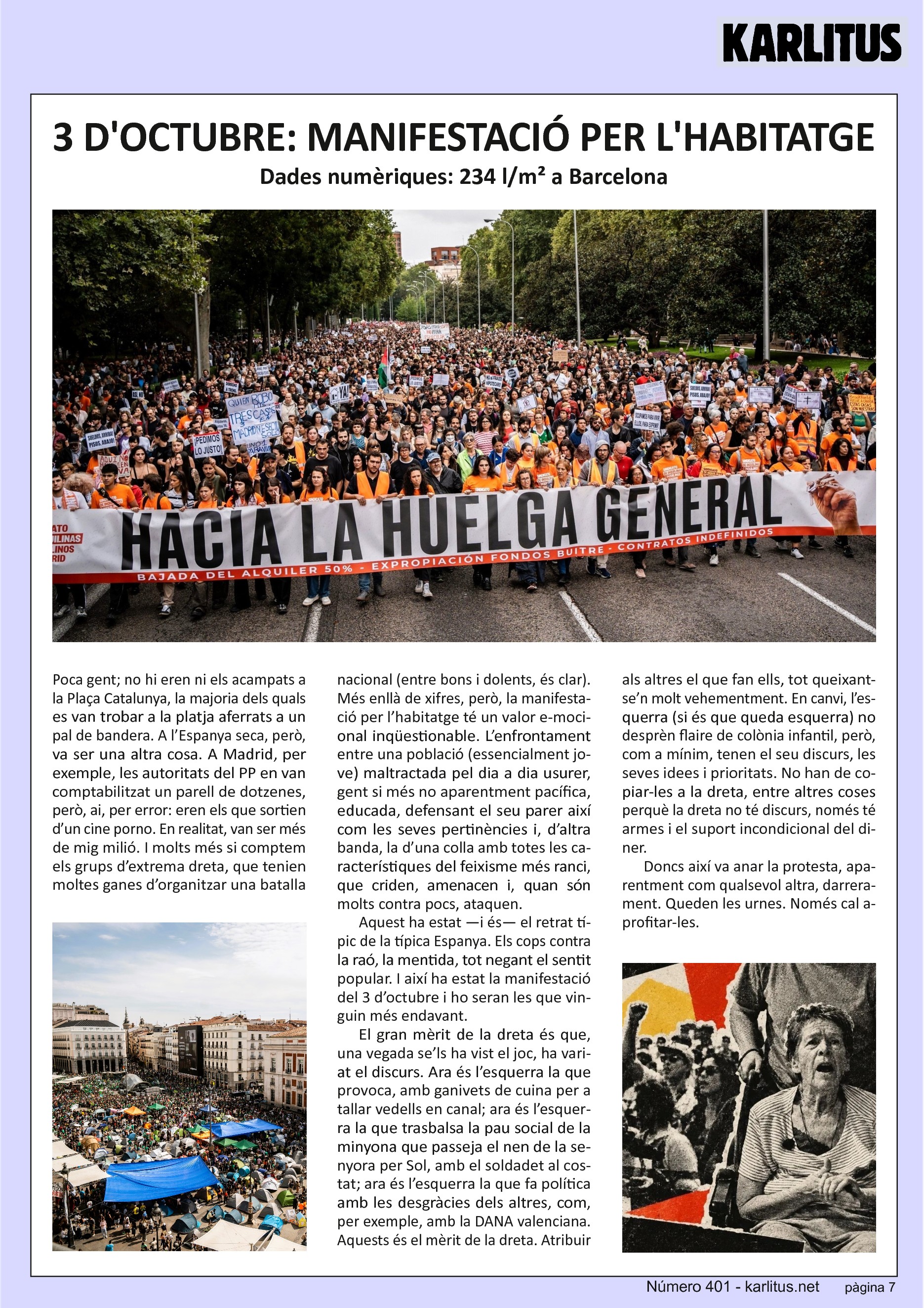 SETENA PÀGINA
3 D'OCTUBRE: MANIFESTACIÓ PER L'HABITATGE
Dades numèriques: 234 l/m2 a Barcelona
Poca gent; no hi eren ni els acampats a la Plaça Catalunya, la majoria dels quals es van trobar a la platja aferrats a un pal de bandera. A l’Espanya seca, però, va ser una altra cosa. A Madrid, per exemple, les autoritats del PP en van comptabilitzat un parell de dotzenes, però, ai, per error: eren els que sortien d’un cine porno. En realitat, van ser més de mig milió. I molts més si comptem els grups d’extrema dreta, que tenien moltes ganes d’organitzar una batalla nacional (entre bons i dolents, és clar).
Més enllà de xifres, però, la manifestació per l’habitatge té un valor emocional inqüestionable. L’enfrontament entre una població (essencialment jove) maltractada pel dia a dia usurer, gent si més no aparentment pacífica, educada, defensant el seu parer així com les seves pertinències i, d’altra banda, la d’una colla amb totes les característiques del feixisme més ranci, que criden, amenacen i, quan són molts contra pocs, ataquen.
Aquest ha estat —i és— el retrat típic de la típica Espanya. Els cops contra la raó, la mentida, tot negant el sentit popular. I així ha estat la manifestació del 3 d’octubre i ho seran les que vinguin més endavant.
El gran mèrit de la dreta és que, una vegada se’ls ha vist el joc, ha variat el discurs. Ara és l’esquerra la que provoca, amb ganivets de cuina per a tallar vedells en canal; ara és l’esquerra la que trasbalsa la pau social de la minyona que passeja el nen de la senyora per Sol, amb el soldadet al costat; ara és l’esquerra la que fa política amb les desgràcies dels altres, com, per exemple, amb la DANA valenciana. Aquests és el mèrit de la dreta. Atribuir als altres el que fan ells, tot queixant-se’n molt vehementment. En canvi, l’esquerra (si és que queda esquerra) no desprèn flaire de colònia infantil, però, com a mínim, tenen el seu discurs, les seves idees i prioritats. No han de copiar-les a la dreta, entre altres coses perquè la dreta no té discurs, només té armes i el suport incondicional del diner.
Doncs així va anar la protesta, aparentment com qualsevol altra, darrerament. Queden les urnes. Només cal aprofitar-les.