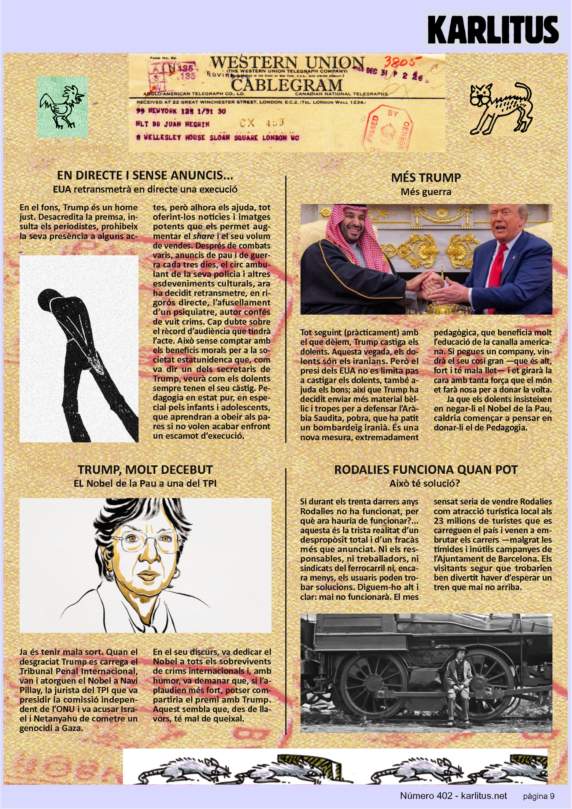 NOVENA PÀGINA
EN DIRECTE I SENSE ANUNCIS...
EUA retransmetrà en directe una execució
En el fons, Trump és un home just. Desacredita la premsa, insulta els periodistes, prohibeix la seva presència a alguns actes, però alhora els ajuda, tot oferint-los notícies i imatges potents que els permet augmentar el share i el seu volum de vendes. Després de combats varis, anuncis de pau i de guerra cada tres dies, el circ ambulant de la seva policia i altres esdeveniments culturals, ara ha decidit retransmetre, en rigorós directe, l’afusellament d’un psiquiatre, autor confés de vuit crims. Cap dubte sobre el rècord d’audiència que tindrà l’acte. Això sense comptar amb els beneficis morals per a la societat estatunidenca que, com va dir un dels secretaris de Trump, veurà com els dolents sempre tenen el seu càstig. Pedagogia en estat pur, en especial pels infants i adolescents, que aprendran a obeir als pares si no volen acabar enfront un escamot d’execució.
MÉS TRUMP
Més guerra
Tot seguint (pràcticament) amb el que dèiem, Trump castiga els dolents. Aquesta vegada, els dolents són els iranians. Però el presi dels EUA no es limita pas a castigar els dolents, també ajuda els bons; així que Trump ha decidit enviar més material bèl·lic i tropes per a defensar l’Aràbia Saudita, pobra, que ha patit un bombardeig iranià. És una nova mesura, extremadament pedagògica, que beneficia molt l’educació de la canalla americana. Si pegues un company, vindrà el seu cosí gran —que és alt, fort i té mala llet— i et girarà la cara amb tanta força que el món et farà nosa per a donar la volta.
Ja que els dolents insisteixen en negar-li el Nobel de la Pau, caldria començar a pensar en donar-li el de Pedagogia.
TRUMP, MOLT DECEBUT
EL Nobel de la Pau a una del TPI
Ja és tenir mala sort. Quan el desgraciat Trump es carrega el Tribunal Penal Internacional, van i atorguen el Nobel a Navi Pillay, la jurista del TPI que va presidir la comissió independent de l’ONU i va acusar Israel i Netanyahu de cometre un genocidi a Gaza.
En el seu discurs, va dedicar el Nobel a tots els sobrevivents de crims internacionals i, amb humor, va demanar que, si l’aplaudien més fort, potser compartiria el premi amb Trump. Aquest sembla que, des de llavors, té mal de queixal.
RODALIES FUNCIONA QUAN POT
Això té solució?
Si durant els trenta darrers anys Rodalies no ha funcionat, per què ara hauria de funcionar?... aquesta és la trista realitat d’un despropòsit total i d’un fracàs més que anunciat. Ni els responsables, ni treballadors, ni sindicats del ferrocarril ni, encara menys, els usuaris poden trobar solucions. Diguem-ho alt i clar: mai no funcionarà. El mes sensat seria de vendre Rodalies com atracció turística local als 23 milions de turistes que es carreguen el país i venen a embrutar els carrers —malgrat les tímides i inútils campanyes de l’Ajuntament de Barcelona. Els visitants segur que trobarien ben divertit haver d’esperar un tren que mai no arriba.