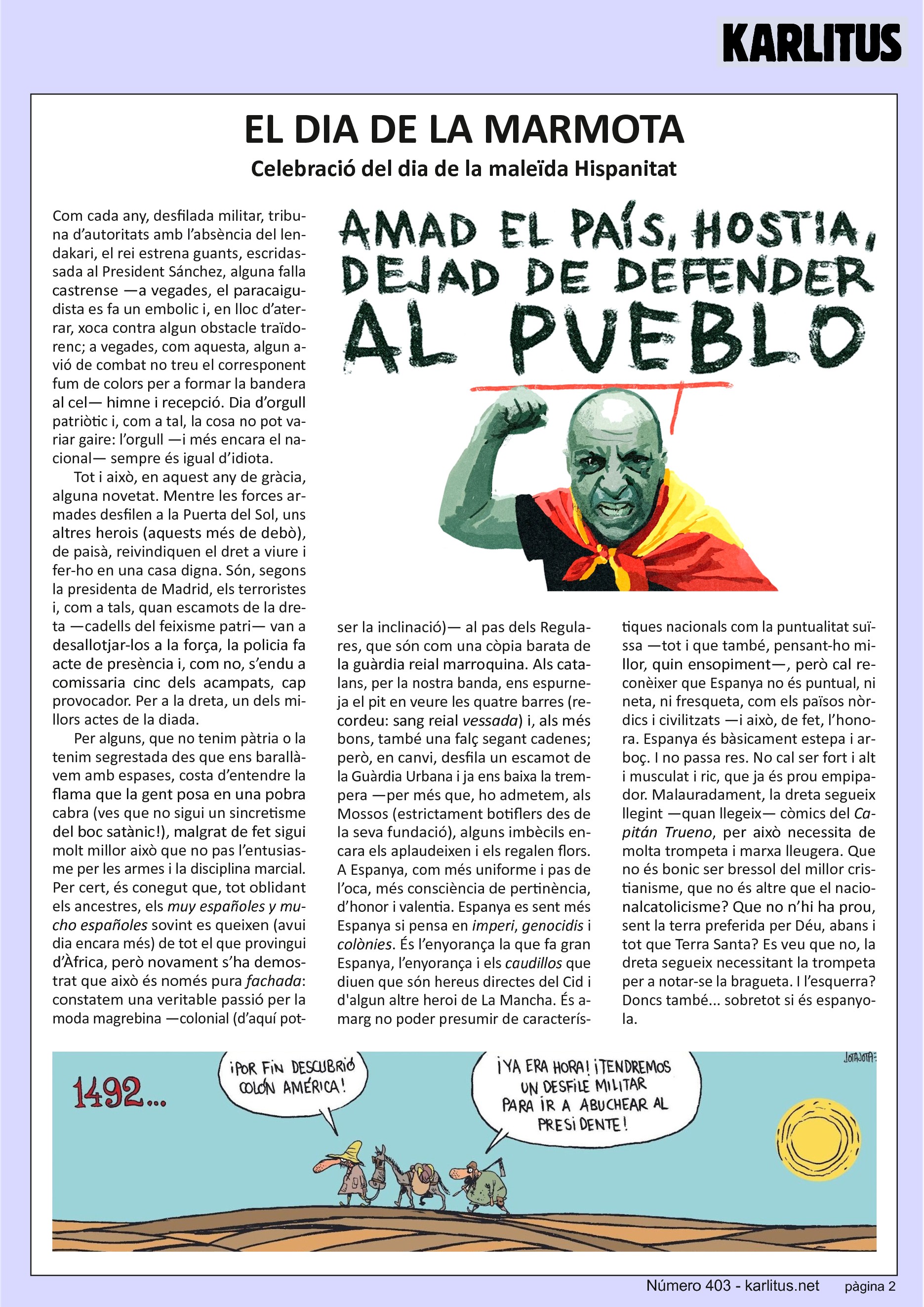 SEGONA PÀGINA
EL DIA DE LA MARMOTA
Celebració del dia de la maleïda Hispanitat
Com cada any, desfilada militar, tribuna d’autoritats amb l’absència del lendakari, el rei estrena guants, escridassada al President Sánchez, alguna falla castrense —a vegades, el paracaigudista es fa un embolic i, en lloc d’aterrar, xoca contra algun obstacle traïdorenc; a vegades, com aquesta, algun avió de combat no treu el corresponent fum de colors per a formar la bandera al cel— himne i recepció. Dia d’orgull patriòtic i, com a tal, la cosa no pot variar gaire: l’orgull —i més encara el nacional— sempre és igual d’idiota.
Tot i això, en aquest any de gràcia, alguna novetat. Mentre les forces armades desfilen a la Puerta del Sol, uns altres herois (aquests més de debò), de paisà, reivindiquen el dret a viure i fer-ho en una casa digna. Són, segons la presidenta de Madrid, els terroristes i, com a tals, quan escamots de la dreta —cadells del feixisme patri— van a desallotjar-los a la força, la policia fa acte de presència i, com no, s’endu a comissaria cinc dels acampats, cap provocador. Per a la dreta, un dels millors actes de la diada.
Per alguns, que no tenim pàtria o la tenim segrestada des que ens barallàvem amb espases, costa d’entendre la flama que la gent posa en una pobra cabra (ves que no sigui un sincretisme del boc satànic!), malgrat de fet sigui molt millor això que no pas l’entusiasme per les armes i la disciplina marcial. Per cert, és conegut que, tot oblidant els ancestres, els muy españoles y mucho españoles sovint es queixen (avui dia encara més) de tot el que provingui d’Àfrica, però novament s’ha demostrat que això és només pura fachada: constatem una veritable passió per la moda magrebina —colonial (d’aquí potser la inclinació)— al pas dels Regulares, que són com una còpia barata de la guàrdia reial marroquina. Als catalans, per la nostra banda, ens espurneja el pit en veure les quatre barres (recordeu: sang reial vessada) i, als més bons, també una falç segant cadenes; però, en canvi, desfila un escamot de la Guàrdia Urbana i ja ens baixa la trempera —per més que, ho admetem, als Mossos (estrictament botiflers des de la seva fundació), alguns imbècils encara els aplaudeixen i els regalen flors. A Espanya, com més uniforme i pas de l’oca, més consciència de pertinència, d’honor i valentia. Espanya es sent més Espanya si pensa en imperi, genocidis i colònies. És l’enyorança la que fa gran Espanya, l’enyorança i els caudillos que diuen que són hereus directes del Cid i d'algun altre heroi de La Mancha. És amarg no poder presumir de característiques nacionals com la puntualitat suïssa —tot i que també, pensant-ho millor, quin ensopiment—, però cal reconèixer que Espanya no és puntual, ni neta, ni fresqueta, com els països nòrdics i civilitzats —i això, de fet, l’honora. Espanya és bàsicament estepa i arboç. I no passa res. No cal ser fort i alt i musculat i ric, que ja és prou empipador. Malauradament, la dreta segueix llegint —quan llegeix— còmics del Capitán Trueno, per això necessita de molta trompeta i marxa lleugera. Que no és bonic ser bressol del millor cristianisme, que no és altre que el nacionalcatolicisme? Que no n’hi ha prou, sent la terra preferida per Déu, abans i tot que Terra Santa? Es veu que no, la dreta segueix necessitant la trompeta per a notar-se la bragueta. I l’esquerra? Doncs també... sobretot si és espanyola.