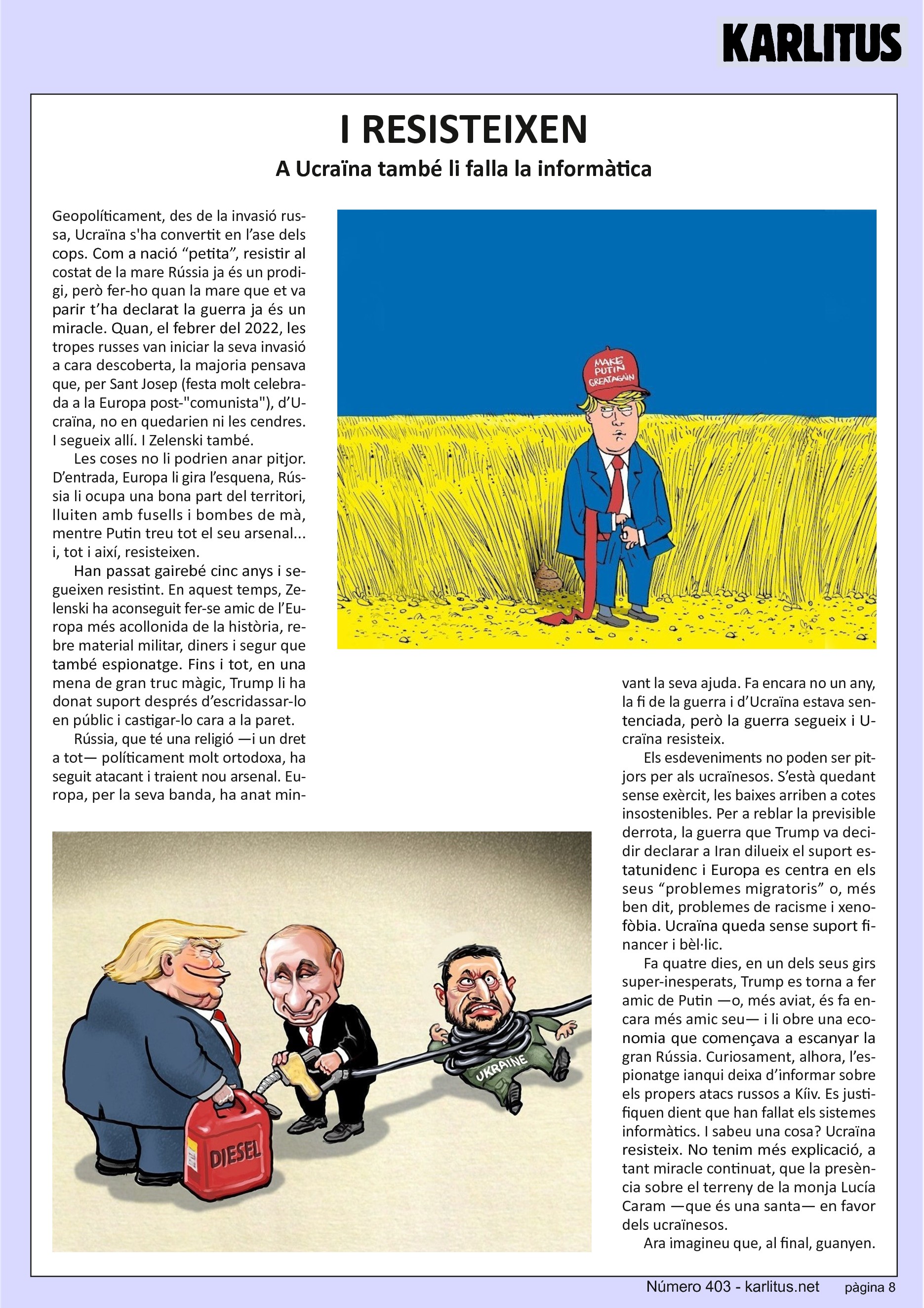 VUITENA PÀGINA
I RESISTEIXEN
A Ucraïna també li falla la informàtica
Geopolíticament, des de la invasió russa, Ucraïna s'ha convertit en l’ase dels cops. Com a nació “petita”, resistir al costat de la mare Rússia ja és un prodigi, però fer-ho quan la mare que et va parir t’ha declarat la guerra ja és un miracle. Quan, el febrer del 2022, les tropes russes van iniciar la seva invasió a cara descoberta, la majoria pensava que, per Sant Josep (festa molt celebrada a la Europa post-“comunista”), d’Ucraïna, no en quedarien ni les cendres. I segueix allí. I Zelenski també.
Les coses no li podrien anar pitjor. D’entrada, Europa li gira l’esquena, Rússia li ocupa una bona part del territori, lluiten amb fusells i bombes de mà, mentre Putin treu tot el seu arsenal... i, tot i així, resisteixen.
Han passat gairebé cinc anys i segueixen resistint. En aquest temps, Zelenski ha aconseguit fer-se amic de l’Europa més acollonida de la història, rebre material militar, diners i segur que també espionatge. Fins i tot, en una mena de gran truc màgic, Trump li ha donat suport després d’escridassar-lo en públic i castigar-lo cara a la paret.
Rússia, que té una religió —i un dret a tot— políticament molt ortodoxa, ha seguit atacant i traient nou arsenal. Europa, per la seva banda, ha anat minvant la seva ajuda. Fa encara no un any, la fi de la guerra i d’Ucraïna estava sentenciada, però la guerra segueix i Ucraïna resisteix. Els esdeveniments no poden ser pitjors per als ucraïnesos. S’està quedant sense exèrcit, les baixes arriben a cotes insostenibles. Per a reblar la previsible derrota, la guerra que Trump va decidir declarar a Iran dilueix el suport estatunidenc i Europa es centra en els seus “problemes migratoris” o, més ben dit, problemes de racisme i xenofòbia. Ucraïna queda sense suport financer i bèl·lic.
Fa quatre dies, en un dels seus girs super-inesperats, Trump es torna a fer amic de Putin —o, més aviat, és fa encara més amic seu— i li obre una economia que començava a escanyar la gran Rússia. Curiosament, alhora, l’espionatge ianqui deixa d’informar sobre els propers atacs russos a Kíiv. Es justifiquen dient que han fallat els sistemes informàtics. I sabeu una cosa? Ucraïna resisteix. No tenim més explicació, a tant miracle continuat, que la presència sobre el terreny de la monja Lucía Caram —que és una santa— en favor dels ucraïnesos.
Ara imagineu que, al final, guanyen.
